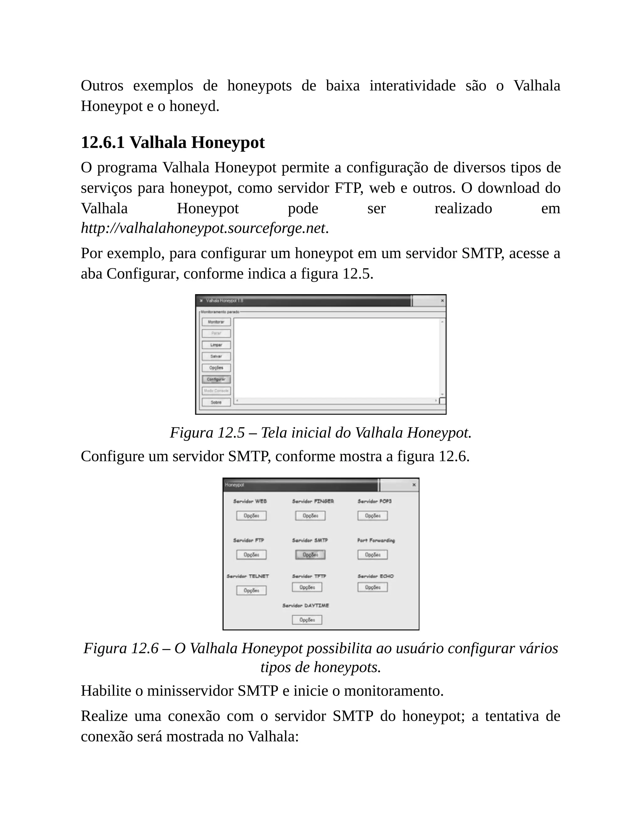 Outros exemplos de honeypots de baixa interatividade são o Valhala
Honeypot e o honeyd.
12.6.1 Valhala Honeypot
O programa Valhala Honeypot permite a configuração de diversos tipos de
serviços para honeypot, como servidor FTP, web e outros. O download do
Valhala Honeypot pode ser realizado em
http://valhalahoneypot.sourceforge.net.
Por exemplo, para configurar um honeypot em um servidor SMTP, acesse a
aba Configurar, conforme indica a figura 12.5.
Figura 12.5 – Tela inicial do Valhala Honeypot.
Configure um servidor SMTP, conforme mostra a figura 12.6.
Figura 12.6 – O Valhala Honeypot possibilita ao usuário configurar vários
tipos de honeypots.
Habilite o minisservidor SMTP e inicie o monitoramento.
Realize uma conexão com o servidor SMTP do honeypot; a tentativa de
conexão será mostrada no Valhala:
 