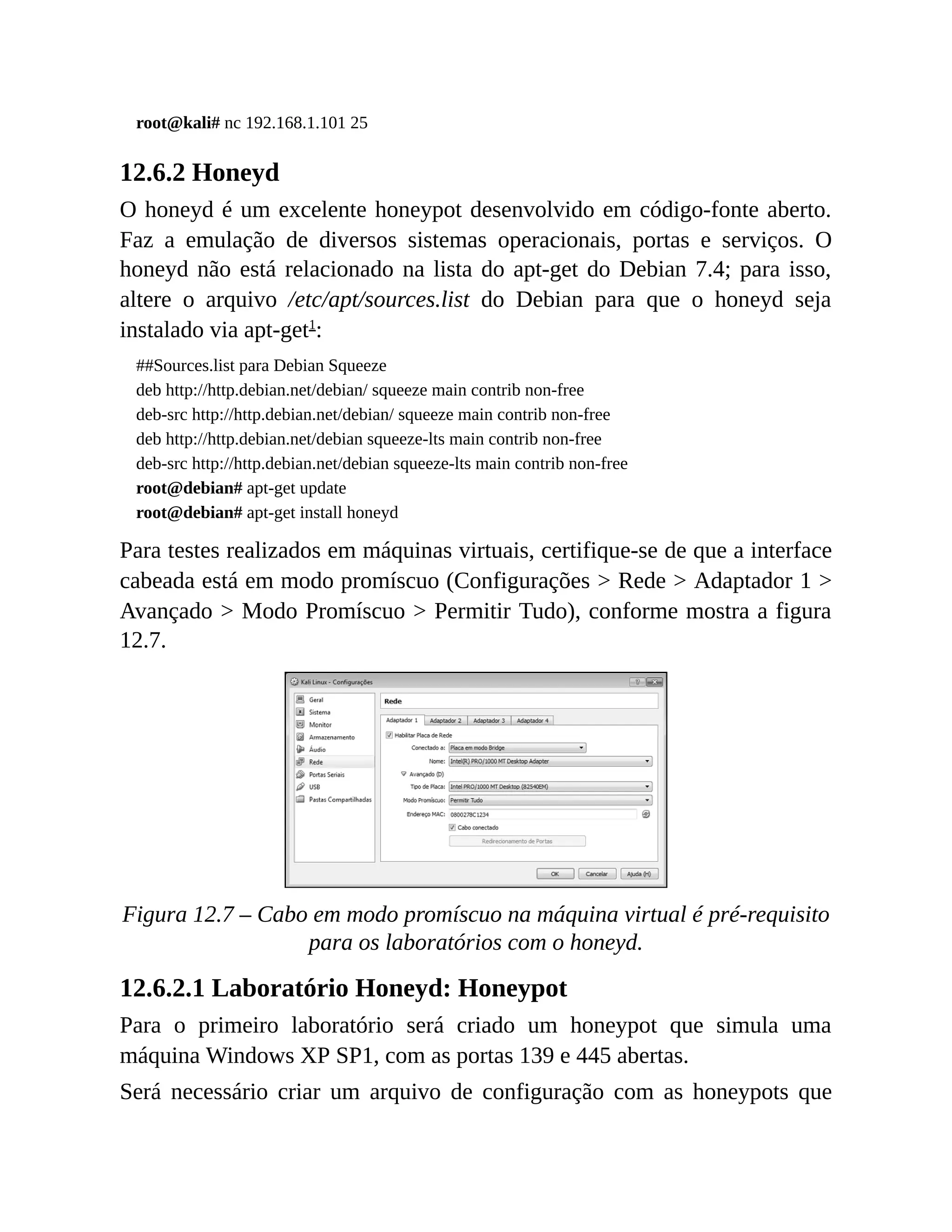root@kali# nc 192.168.1.101 25
12.6.2 Honeyd
O honeyd é um excelente honeypot desenvolvido em código-fonte aberto.
Faz a emulação de diversos sistemas operacionais, portas e serviços. O
honeyd não está relacionado na lista do apt-get do Debian 7.4; para isso,
altere o arquivo /etc/apt/sources.list do Debian para que o honeyd seja
instalado via apt-get1
:
##Sources.list para Debian Squeeze
deb http://http.debian.net/debian/ squeeze main contrib non-free
deb-src http://http.debian.net/debian/ squeeze main contrib non-free
deb http://http.debian.net/debian squeeze-lts main contrib non-free
deb-src http://http.debian.net/debian squeeze-lts main contrib non-free
root@debian# apt-get update
root@debian# apt-get install honeyd
Para testes realizados em máquinas virtuais, certifique-se de que a interface
cabeada está em modo promíscuo (Configurações > Rede > Adaptador 1 >
Avançado > Modo Promíscuo > Permitir Tudo), conforme mostra a figura
12.7.
Figura 12.7 – Cabo em modo promíscuo na máquina virtual é pré-requisito
para os laboratórios com o honeyd.
12.6.2.1 Laboratório Honeyd: Honeypot
Para o primeiro laboratório será criado um honeypot que simula uma
máquina Windows XP SP1, com as portas 139 e 445 abertas.
Será necessário criar um arquivo de configuração com as honeypots que
 