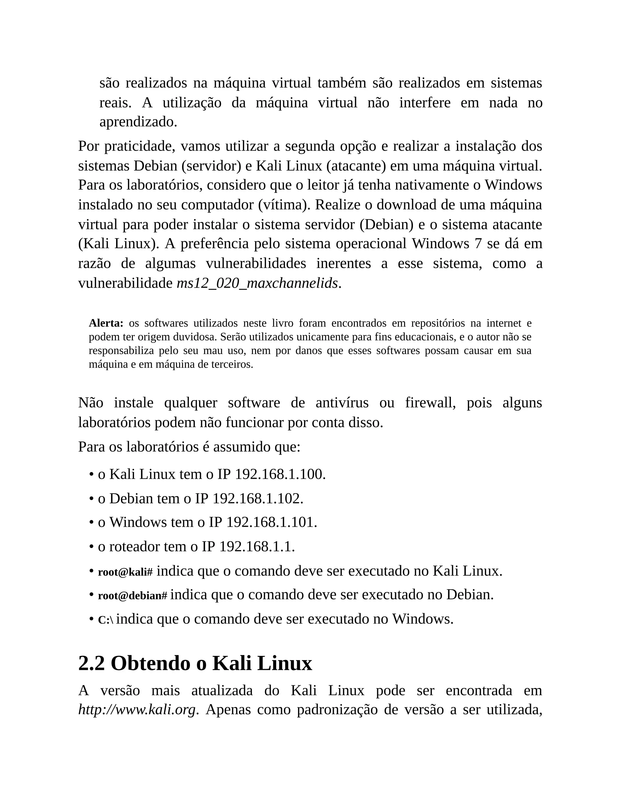 são realizados na máquina virtual também são realizados em sistemas
reais. A utilização da máquina virtual não interfere em nada no
aprendizado.
Por praticidade, vamos utilizar a segunda opção e realizar a instalação dos
sistemas Debian (servidor) e Kali Linux (atacante) em uma máquina virtual.
Para os laboratórios, considero que o leitor já tenha nativamente o Windows
instalado no seu computador (vítima). Realize o download de uma máquina
virtual para poder instalar o sistema servidor (Debian) e o sistema atacante
(Kali Linux). A preferência pelo sistema operacional Windows 7 se dá em
razão de algumas vulnerabilidades inerentes a esse sistema, como a
vulnerabilidade ms12_020_maxchannelids.
Alerta: os softwares utilizados neste livro foram encontrados em repositórios na internet e
podem ter origem duvidosa. Serão utilizados unicamente para fins educacionais, e o autor não se
responsabiliza pelo seu mau uso, nem por danos que esses softwares possam causar em sua
máquina e em máquina de terceiros.
Não instale qualquer software de antivírus ou firewall, pois alguns
laboratórios podem não funcionar por conta disso.
Para os laboratórios é assumido que:
• o Kali Linux tem o IP 192.168.1.100.
• o Debian tem o IP 192.168.1.102.
• o Windows tem o IP 192.168.1.101.
• o roteador tem o IP 192.168.1.1.
• root@kali# indica que o comando deve ser executado no Kali Linux.
• root@debian# indica que o comando deve ser executado no Debian.
• C: indica que o comando deve ser executado no Windows.
2.2 Obtendo o Kali Linux
A versão mais atualizada do Kali Linux pode ser encontrada em
http://www.kali.org. Apenas como padronização de versão a ser utilizada,
 