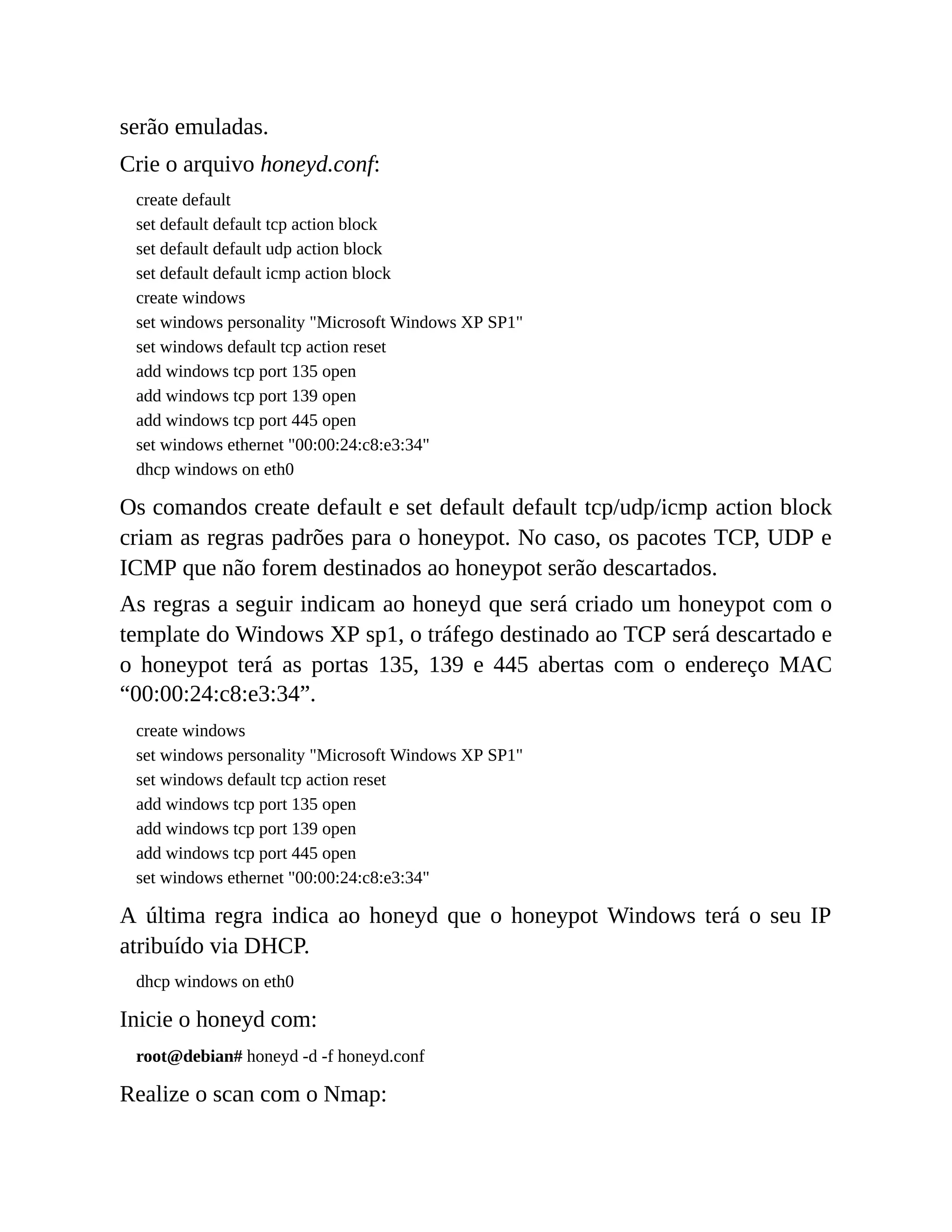 serão emuladas.
Crie o arquivo honeyd.conf:
create default
set default default tcp action block
set default default udp action block
set default default icmp action block
create windows
set windows personality "Microsoft Windows XP SP1"
set windows default tcp action reset
add windows tcp port 135 open
add windows tcp port 139 open
add windows tcp port 445 open
set windows ethernet "00:00:24:c8:e3:34"
dhcp windows on eth0
Os comandos create default e set default default tcp/udp/icmp action block
criam as regras padrões para o honeypot. No caso, os pacotes TCP, UDP e
ICMP que não forem destinados ao honeypot serão descartados.
As regras a seguir indicam ao honeyd que será criado um honeypot com o
template do Windows XP sp1, o tráfego destinado ao TCP será descartado e
o honeypot terá as portas 135, 139 e 445 abertas com o endereço MAC
“00:00:24:c8:e3:34”.
create windows
set windows personality "Microsoft Windows XP SP1"
set windows default tcp action reset
add windows tcp port 135 open
add windows tcp port 139 open
add windows tcp port 445 open
set windows ethernet "00:00:24:c8:e3:34"
A última regra indica ao honeyd que o honeypot Windows terá o seu IP
atribuído via DHCP.
dhcp windows on eth0
Inicie o honeyd com:
root@debian# honeyd -d -f honeyd.conf
Realize o scan com o Nmap:
 
