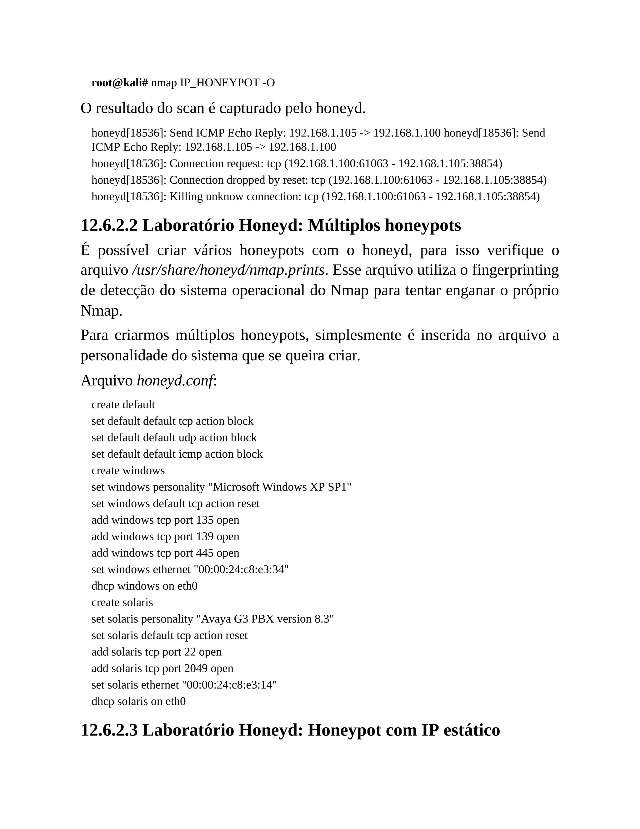 root@kali# nmap IP_HONEYPOT -O
O resultado do scan é capturado pelo honeyd.
honeyd[18536]: Send ICMP Echo Reply: 192.168.1.105 -> 192.168.1.100 honeyd[18536]: Send
ICMP Echo Reply: 192.168.1.105 -> 192.168.1.100
honeyd[18536]: Connection request: tcp (192.168.1.100:61063 - 192.168.1.105:38854)
honeyd[18536]: Connection dropped by reset: tcp (192.168.1.100:61063 - 192.168.1.105:38854)
honeyd[18536]: Killing unknow connection: tcp (192.168.1.100:61063 - 192.168.1.105:38854)
12.6.2.2 Laboratório Honeyd: Múltiplos honeypots
É possível criar vários honeypots com o honeyd, para isso verifique o
arquivo /usr/share/honeyd/nmap.prints. Esse arquivo utiliza o fingerprinting
de detecção do sistema operacional do Nmap para tentar enganar o próprio
Nmap.
Para criarmos múltiplos honeypots, simplesmente é inserida no arquivo a
personalidade do sistema que se queira criar.
Arquivo honeyd.conf:
create default
set default default tcp action block
set default default udp action block
set default default icmp action block
create windows
set windows personality "Microsoft Windows XP SP1"
set windows default tcp action reset
add windows tcp port 135 open
add windows tcp port 139 open
add windows tcp port 445 open
set windows ethernet "00:00:24:c8:e3:34"
dhcp windows on eth0
create solaris
set solaris personality "Avaya G3 PBX version 8.3"
set solaris default tcp action reset
add solaris tcp port 22 open
add solaris tcp port 2049 open
set solaris ethernet "00:00:24:c8:e3:14"
dhcp solaris on eth0
12.6.2.3 Laboratório Honeyd: Honeypot com IP estático
 