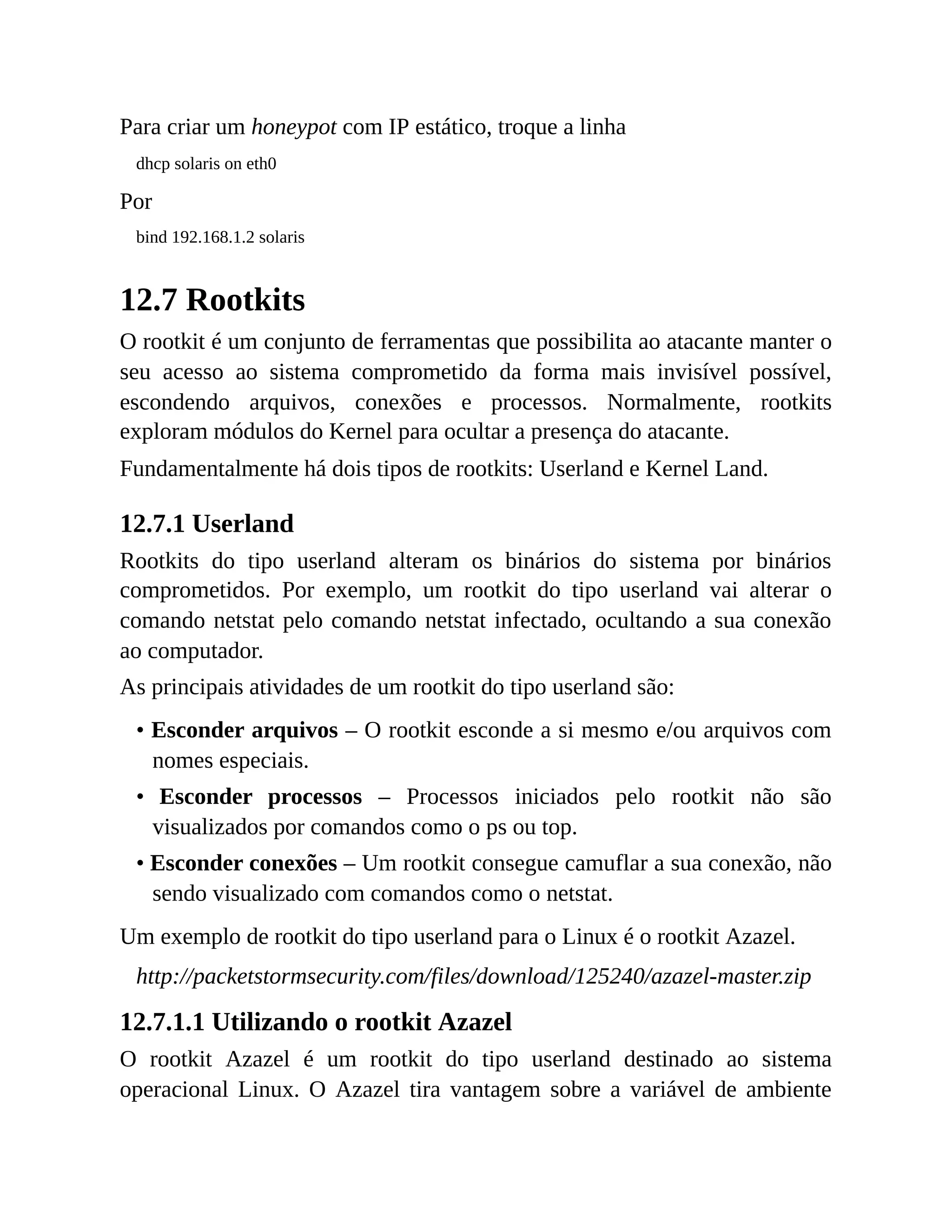 Para criar um honeypot com IP estático, troque a linha
dhcp solaris on eth0
Por
bind 192.168.1.2 solaris
12.7 Rootkits
O rootkit é um conjunto de ferramentas que possibilita ao atacante manter o
seu acesso ao sistema comprometido da forma mais invisível possível,
escondendo arquivos, conexões e processos. Normalmente, rootkits
exploram módulos do Kernel para ocultar a presença do atacante.
Fundamentalmente há dois tipos de rootkits: Userland e Kernel Land.
12.7.1 Userland
Rootkits do tipo userland alteram os binários do sistema por binários
comprometidos. Por exemplo, um rootkit do tipo userland vai alterar o
comando netstat pelo comando netstat infectado, ocultando a sua conexão
ao computador.
As principais atividades de um rootkit do tipo userland são:
• Esconder arquivos – O rootkit esconde a si mesmo e/ou arquivos com
nomes especiais.
• Esconder processos – Processos iniciados pelo rootkit não são
visualizados por comandos como o ps ou top.
• Esconder conexões – Um rootkit consegue camuflar a sua conexão, não
sendo visualizado com comandos como o netstat.
Um exemplo de rootkit do tipo userland para o Linux é o rootkit Azazel.
http://packetstormsecurity.com/files/download/125240/azazel-master.zip
12.7.1.1 Utilizando o rootkit Azazel
O rootkit Azazel é um rootkit do tipo userland destinado ao sistema
operacional Linux. O Azazel tira vantagem sobre a variável de ambiente
 