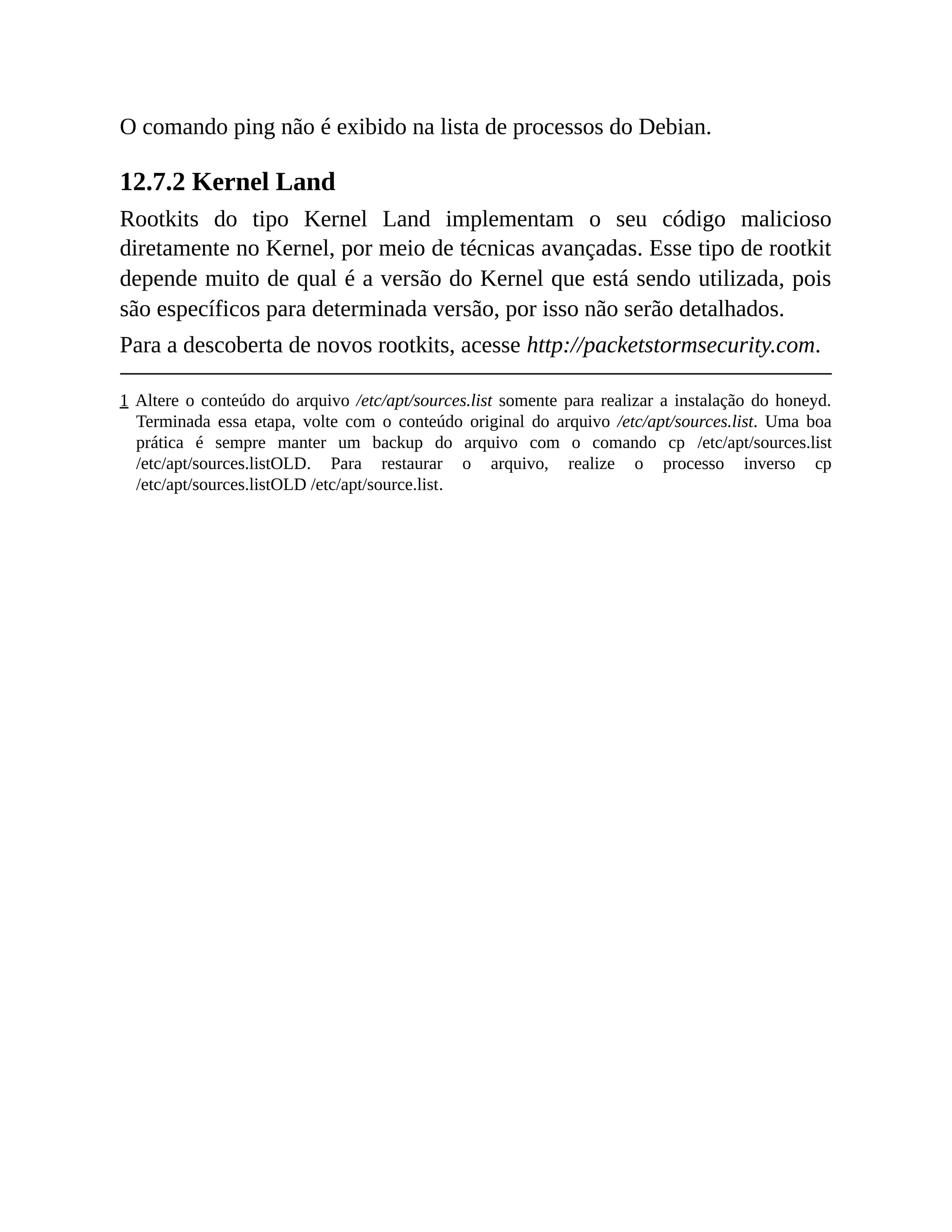 O comando ping não é exibido na lista de processos do Debian.
12.7.2 Kernel Land
Rootkits do tipo Kernel Land implementam o seu código malicioso
diretamente no Kernel, por meio de técnicas avançadas. Esse tipo de rootkit
depende muito de qual é a versão do Kernel que está sendo utilizada, pois
são específicos para determinada versão, por isso não serão detalhados.
Para a descoberta de novos rootkits, acesse http://packetstormsecurity.com.
1 Altere o conteúdo do arquivo /etc/apt/sources.list somente para realizar a instalação do honeyd.
Terminada essa etapa, volte com o conteúdo original do arquivo /etc/apt/sources.list. Uma boa
prática é sempre manter um backup do arquivo com o comando cp /etc/apt/sources.list
/etc/apt/sources.listOLD. Para restaurar o arquivo, realize o processo inverso cp
/etc/apt/sources.listOLD /etc/apt/source.list.
 