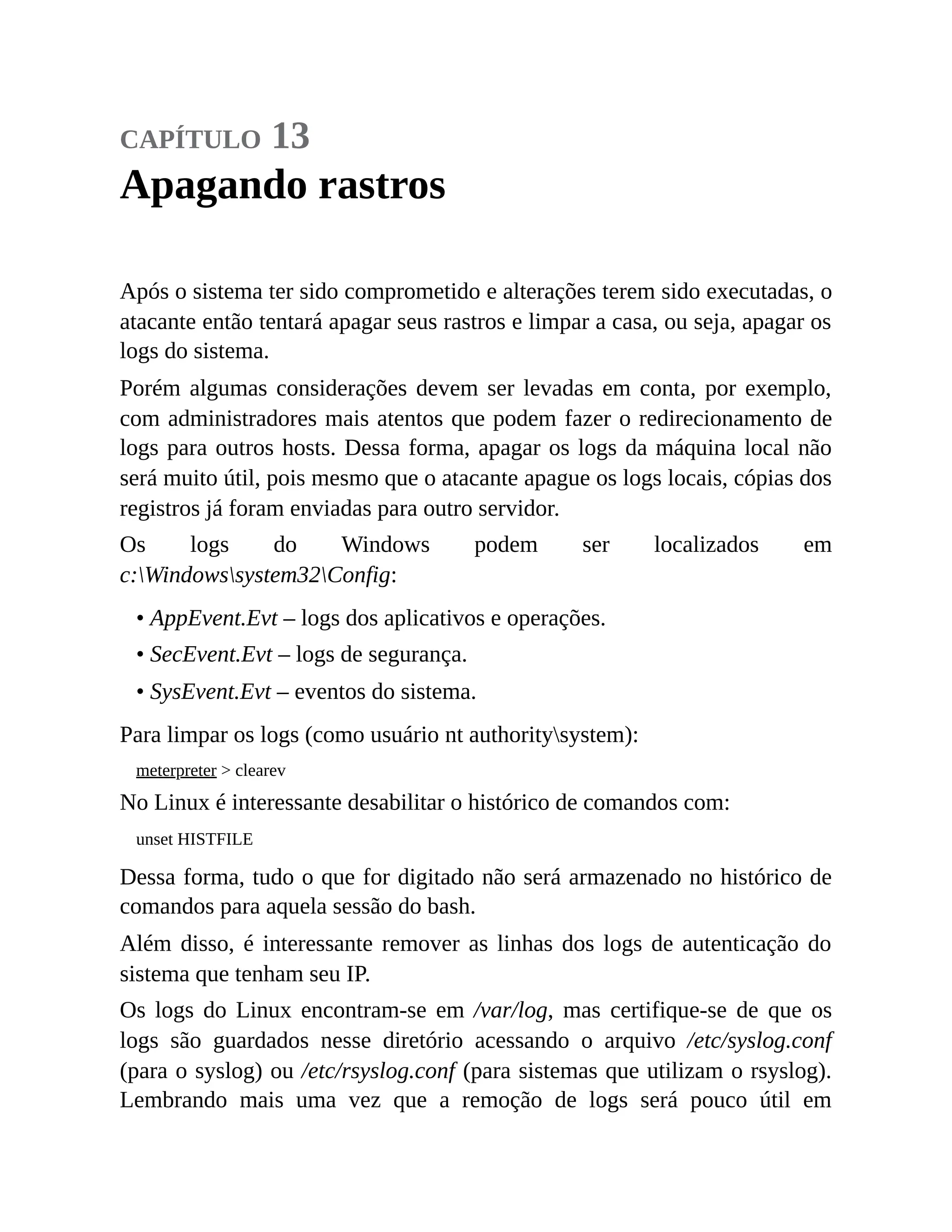 capítulo 13
Apagando rastros
Após o sistema ter sido comprometido e alterações terem sido executadas, o
atacante então tentará apagar seus rastros e limpar a casa, ou seja, apagar os
logs do sistema.
Porém algumas considerações devem ser levadas em conta, por exemplo,
com administradores mais atentos que podem fazer o redirecionamento de
logs para outros hosts. Dessa forma, apagar os logs da máquina local não
será muito útil, pois mesmo que o atacante apague os logs locais, cópias dos
registros já foram enviadas para outro servidor.
Os logs do Windows podem ser localizados em
c:Windowssystem32Config:
• AppEvent.Evt – logs dos aplicativos e operações.
• SecEvent.Evt – logs de segurança.
• SysEvent.Evt – eventos do sistema.
Para limpar os logs (como usuário nt authoritysystem):
meterpreter > clearev
No Linux é interessante desabilitar o histórico de comandos com:
unset HISTFILE
Dessa forma, tudo o que for digitado não será armazenado no histórico de
comandos para aquela sessão do bash.
Além disso, é interessante remover as linhas dos logs de autenticação do
sistema que tenham seu IP.
Os logs do Linux encontram-se em /var/log, mas certifique-se de que os
logs são guardados nesse diretório acessando o arquivo /etc/syslog.conf
(para o syslog) ou /etc/rsyslog.conf (para sistemas que utilizam o rsyslog).
Lembrando mais uma vez que a remoção de logs será pouco útil em
 