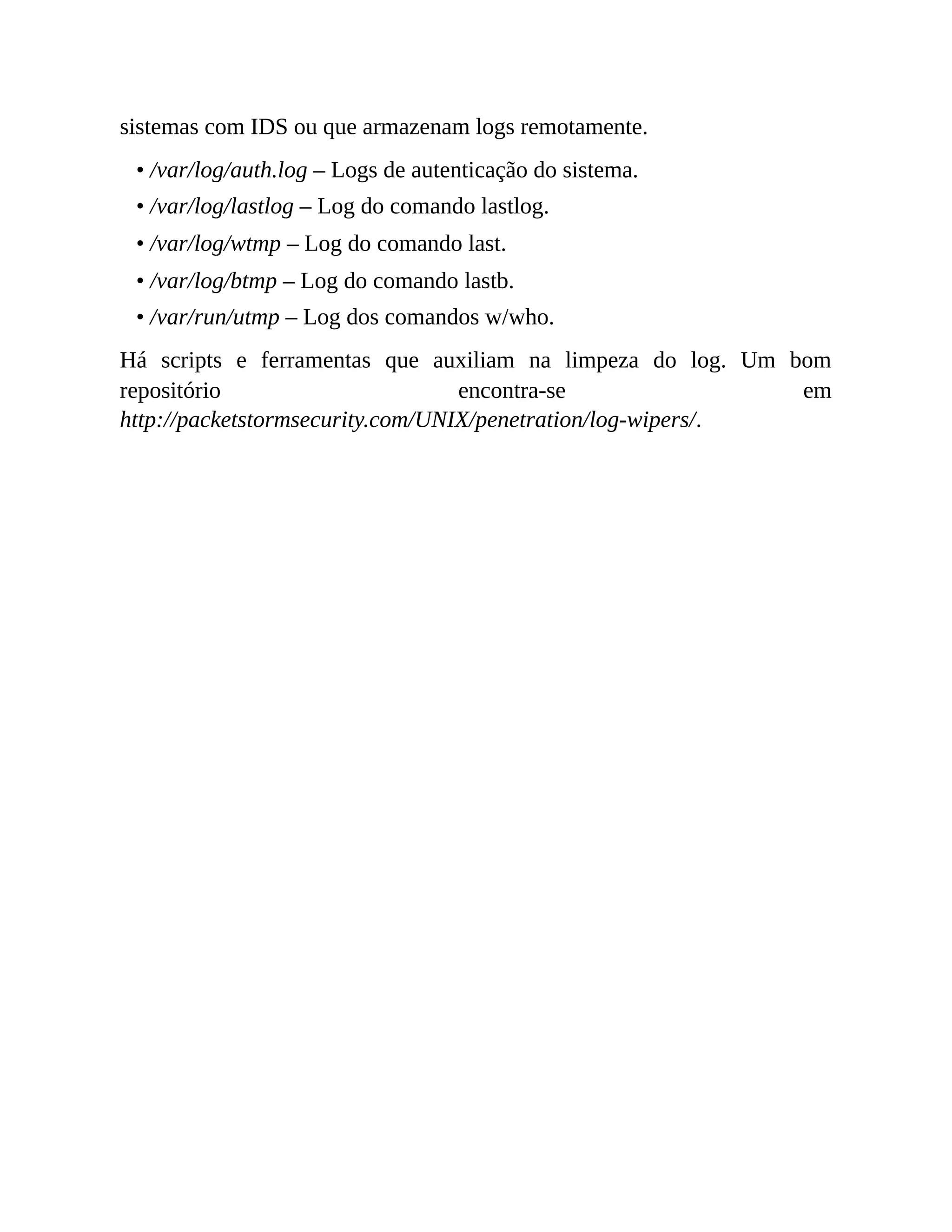 sistemas com IDS ou que armazenam logs remotamente.
• /var/log/auth.log – Logs de autenticação do sistema.
• /var/log/lastlog – Log do comando lastlog.
• /var/log/wtmp – Log do comando last.
• /var/log/btmp – Log do comando lastb.
• /var/run/utmp – Log dos comandos w/who.
Há scripts e ferramentas que auxiliam na limpeza do log. Um bom
repositório encontra-se em
http://packetstormsecurity.com/UNIX/penetration/log-wipers/.
 