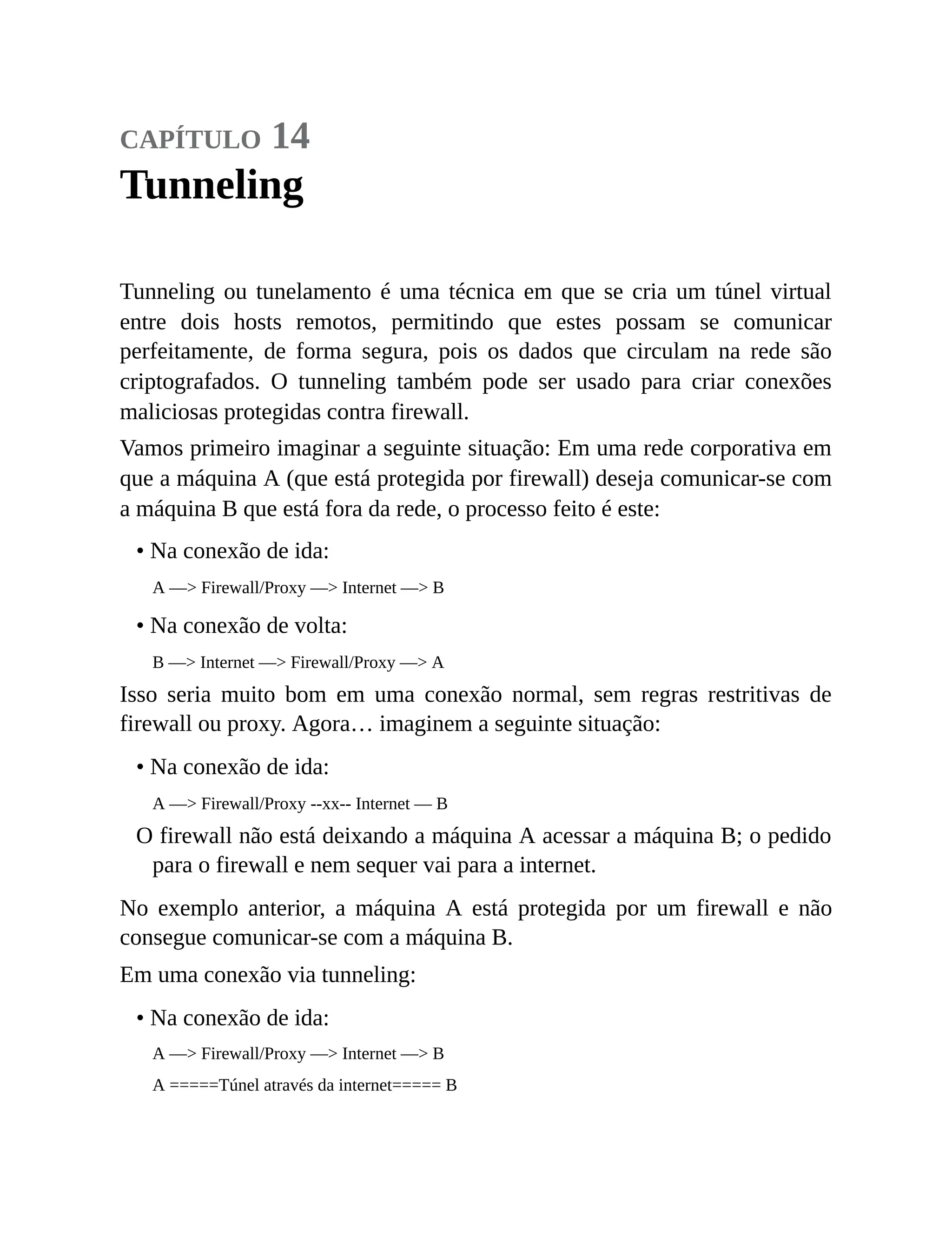 capítulo 14
Tunneling
Tunneling ou tunelamento é uma técnica em que se cria um túnel virtual
entre dois hosts remotos, permitindo que estes possam se comunicar
perfeitamente, de forma segura, pois os dados que circulam na rede são
criptografados. O tunneling também pode ser usado para criar conexões
maliciosas protegidas contra firewall.
Vamos primeiro imaginar a seguinte situação: Em uma rede corporativa em
que a máquina A (que está protegida por firewall) deseja comunicar-se com
a máquina B que está fora da rede, o processo feito é este:
• Na conexão de ida:
A —> Firewall/Proxy —> Internet —> B
• Na conexão de volta:
B —> Internet —> Firewall/Proxy —> A
Isso seria muito bom em uma conexão normal, sem regras restritivas de
firewall ou proxy. Agora… imaginem a seguinte situação:
• Na conexão de ida:
A —> Firewall/Proxy --xx-- Internet — B
O firewall não está deixando a máquina A acessar a máquina B; o pedido
para o firewall e nem sequer vai para a internet.
No exemplo anterior, a máquina A está protegida por um firewall e não
consegue comunicar-se com a máquina B.
Em uma conexão via tunneling:
• Na conexão de ida:
A —> Firewall/Proxy —> Internet —> B
A =====Túnel através da internet===== B
 