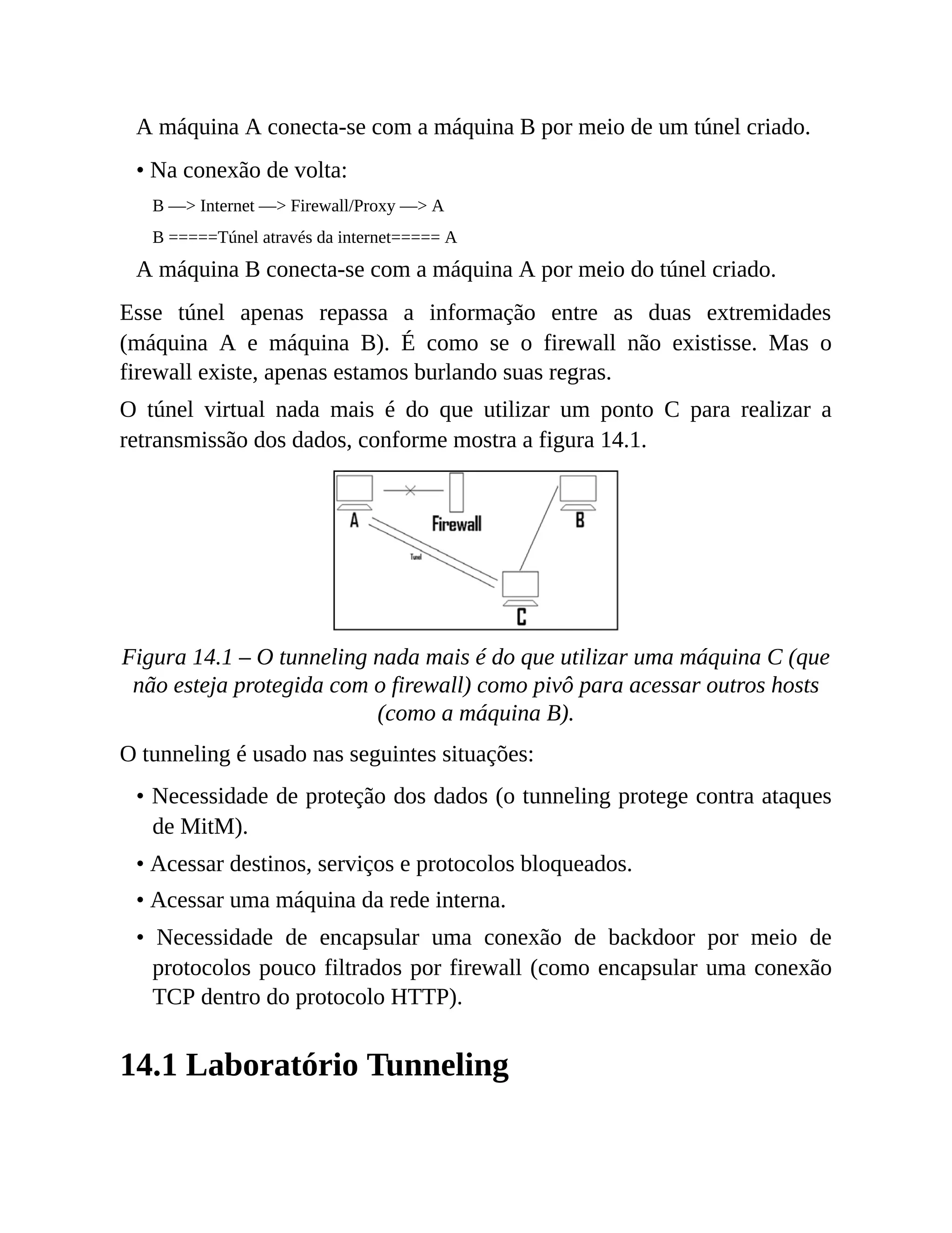 A máquina A conecta-se com a máquina B por meio de um túnel criado.
• Na conexão de volta:
B —> Internet —> Firewall/Proxy —> A
B =====Túnel através da internet===== A
A máquina B conecta-se com a máquina A por meio do túnel criado.
Esse túnel apenas repassa a informação entre as duas extremidades
(máquina A e máquina B). É como se o firewall não existisse. Mas o
firewall existe, apenas estamos burlando suas regras.
O túnel virtual nada mais é do que utilizar um ponto C para realizar a
retransmissão dos dados, conforme mostra a figura 14.1.
Figura 14.1 – O tunneling nada mais é do que utilizar uma máquina C (que
não esteja protegida com o firewall) como pivô para acessar outros hosts
(como a máquina B).
O tunneling é usado nas seguintes situações:
• Necessidade de proteção dos dados (o tunneling protege contra ataques
de MitM).
• Acessar destinos, serviços e protocolos bloqueados.
• Acessar uma máquina da rede interna.
• Necessidade de encapsular uma conexão de backdoor por meio de
protocolos pouco filtrados por firewall (como encapsular uma conexão
TCP dentro do protocolo HTTP).
14.1 Laboratório Tunneling
 