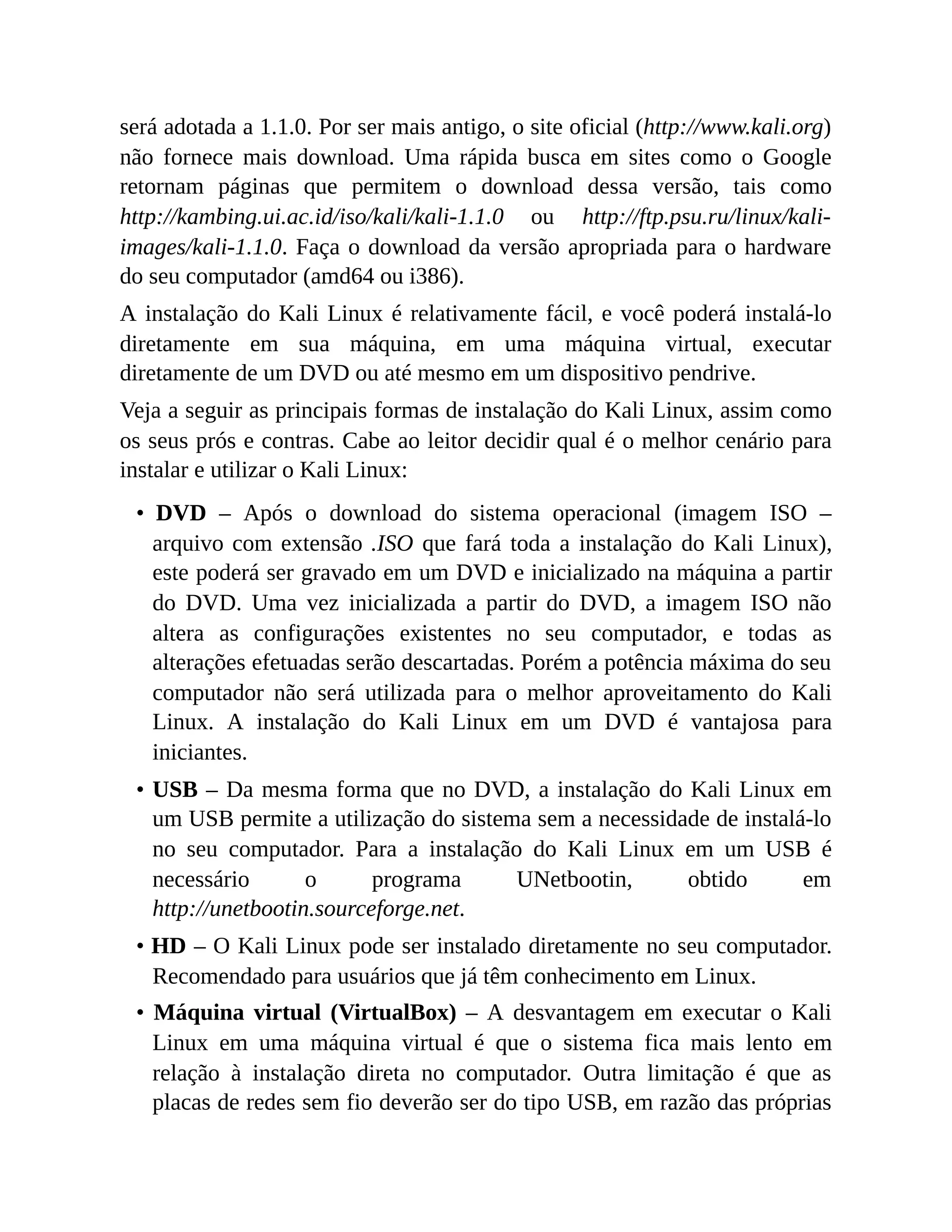 será adotada a 1.1.0. Por ser mais antigo, o site oficial (http://www.kali.org)
não fornece mais download. Uma rápida busca em sites como o Google
retornam páginas que permitem o download dessa versão, tais como
http://kambing.ui.ac.id/iso/kali/kali-1.1.0 ou http://ftp.psu.ru/linux/kali-
images/kali-1.1.0. Faça o download da versão apropriada para o hardware
do seu computador (amd64 ou i386).
A instalação do Kali Linux é relativamente fácil, e você poderá instalá-lo
diretamente em sua máquina, em uma máquina virtual, executar
diretamente de um DVD ou até mesmo em um dispositivo pendrive.
Veja a seguir as principais formas de instalação do Kali Linux, assim como
os seus prós e contras. Cabe ao leitor decidir qual é o melhor cenário para
instalar e utilizar o Kali Linux:
• DVD – Após o download do sistema operacional (imagem ISO –
arquivo com extensão .ISO que fará toda a instalação do Kali Linux),
este poderá ser gravado em um DVD e inicializado na máquina a partir
do DVD. Uma vez inicializada a partir do DVD, a imagem ISO não
altera as configurações existentes no seu computador, e todas as
alterações efetuadas serão descartadas. Porém a potência máxima do seu
computador não será utilizada para o melhor aproveitamento do Kali
Linux. A instalação do Kali Linux em um DVD é vantajosa para
iniciantes.
• USB – Da mesma forma que no DVD, a instalação do Kali Linux em
um USB permite a utilização do sistema sem a necessidade de instalá-lo
no seu computador. Para a instalação do Kali Linux em um USB é
necessário o programa UNetbootin, obtido em
http://unetbootin.sourceforge.net.
• HD – O Kali Linux pode ser instalado diretamente no seu computador.
Recomendado para usuários que já têm conhecimento em Linux.
• Máquina virtual (VirtualBox) – A desvantagem em executar o Kali
Linux em uma máquina virtual é que o sistema fica mais lento em
relação à instalação direta no computador. Outra limitação é que as
placas de redes sem fio deverão ser do tipo USB, em razão das próprias
 