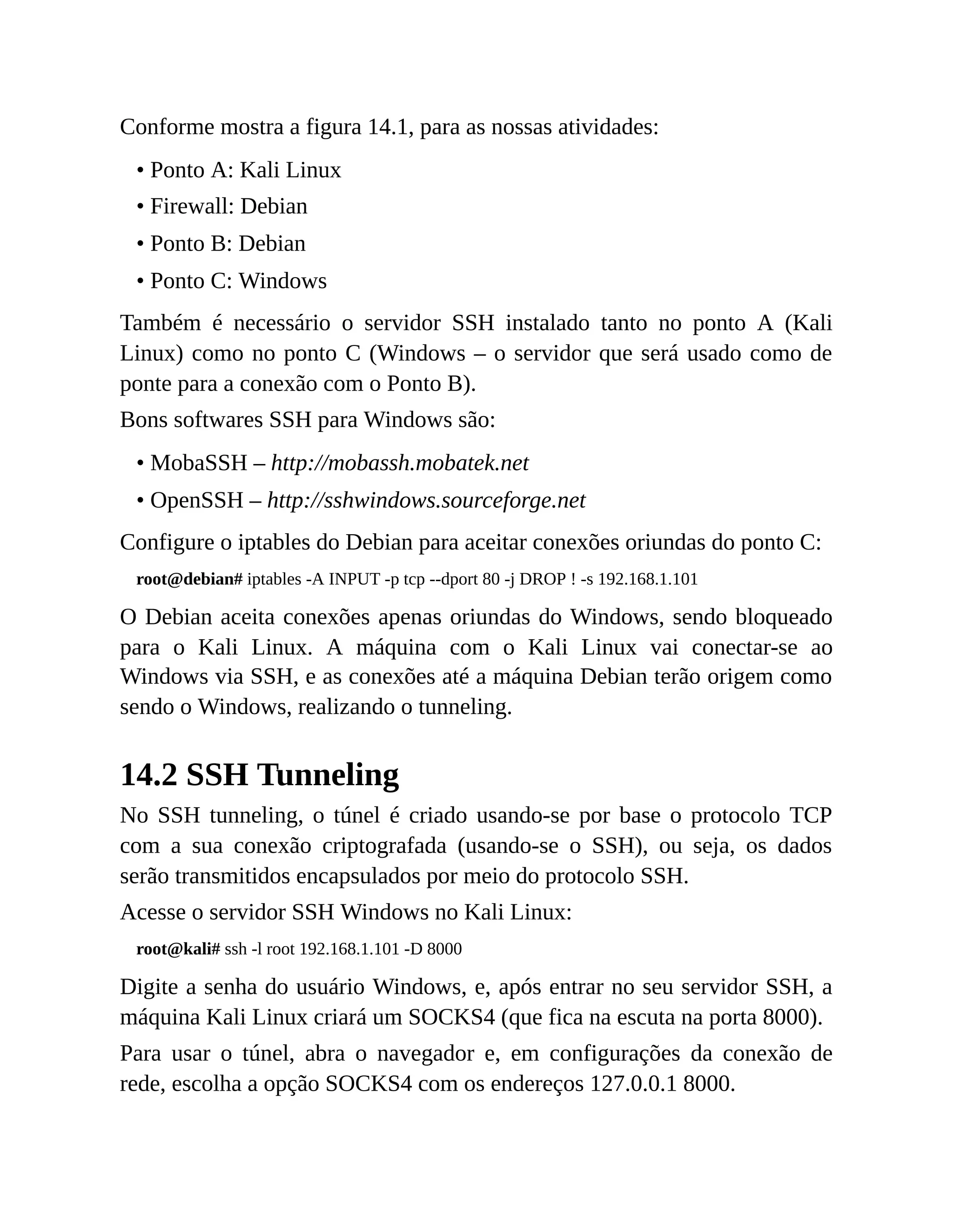 Conforme mostra a figura 14.1, para as nossas atividades:
• Ponto A: Kali Linux
• Firewall: Debian
• Ponto B: Debian
• Ponto C: Windows
Também é necessário o servidor SSH instalado tanto no ponto A (Kali
Linux) como no ponto C (Windows – o servidor que será usado como de
ponte para a conexão com o Ponto B).
Bons softwares SSH para Windows são:
• MobaSSH – http://mobassh.mobatek.net
• OpenSSH – http://sshwindows.sourceforge.net
Configure o iptables do Debian para aceitar conexões oriundas do ponto C:
root@debian# iptables -A INPUT -p tcp --dport 80 -j DROP ! -s 192.168.1.101
O Debian aceita conexões apenas oriundas do Windows, sendo bloqueado
para o Kali Linux. A máquina com o Kali Linux vai conectar-se ao
Windows via SSH, e as conexões até a máquina Debian terão origem como
sendo o Windows, realizando o tunneling.
14.2 SSH Tunneling
No SSH tunneling, o túnel é criado usando-se por base o protocolo TCP
com a sua conexão criptografada (usando-se o SSH), ou seja, os dados
serão transmitidos encapsulados por meio do protocolo SSH.
Acesse o servidor SSH Windows no Kali Linux:
root@kali# ssh -l root 192.168.1.101 -D 8000
Digite a senha do usuário Windows, e, após entrar no seu servidor SSH, a
máquina Kali Linux criará um SOCKS4 (que fica na escuta na porta 8000).
Para usar o túnel, abra o navegador e, em configurações da conexão de
rede, escolha a opção SOCKS4 com os endereços 127.0.0.1 8000.
 
