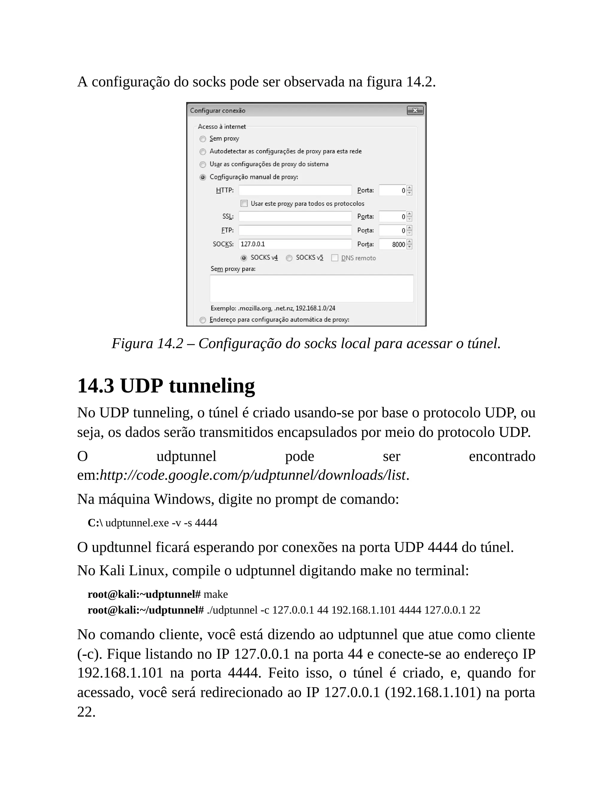 A configuração do socks pode ser observada na figura 14.2.
Figura 14.2 – Configuração do socks local para acessar o túnel.
14.3 UDP tunneling
No UDP tunneling, o túnel é criado usando-se por base o protocolo UDP, ou
seja, os dados serão transmitidos encapsulados por meio do protocolo UDP.
O udptunnel pode ser encontrado
em:http://code.google.com/p/udptunnel/downloads/list.
Na máquina Windows, digite no prompt de comando:
C: udptunnel.exe -v -s 4444
O updtunnel ficará esperando por conexões na porta UDP 4444 do túnel.
No Kali Linux, compile o udptunnel digitando make no terminal:
root@kali:~udptunnel# make
root@kali:~/udptunnel# ./udptunnel -c 127.0.0.1 44 192.168.1.101 4444 127.0.0.1 22
No comando cliente, você está dizendo ao udptunnel que atue como cliente
(-c). Fique listando no IP 127.0.0.1 na porta 44 e conecte-se ao endereço IP
192.168.1.101 na porta 4444. Feito isso, o túnel é criado, e, quando for
acessado, você será redirecionado ao IP 127.0.0.1 (192.168.1.101) na porta
22.
 