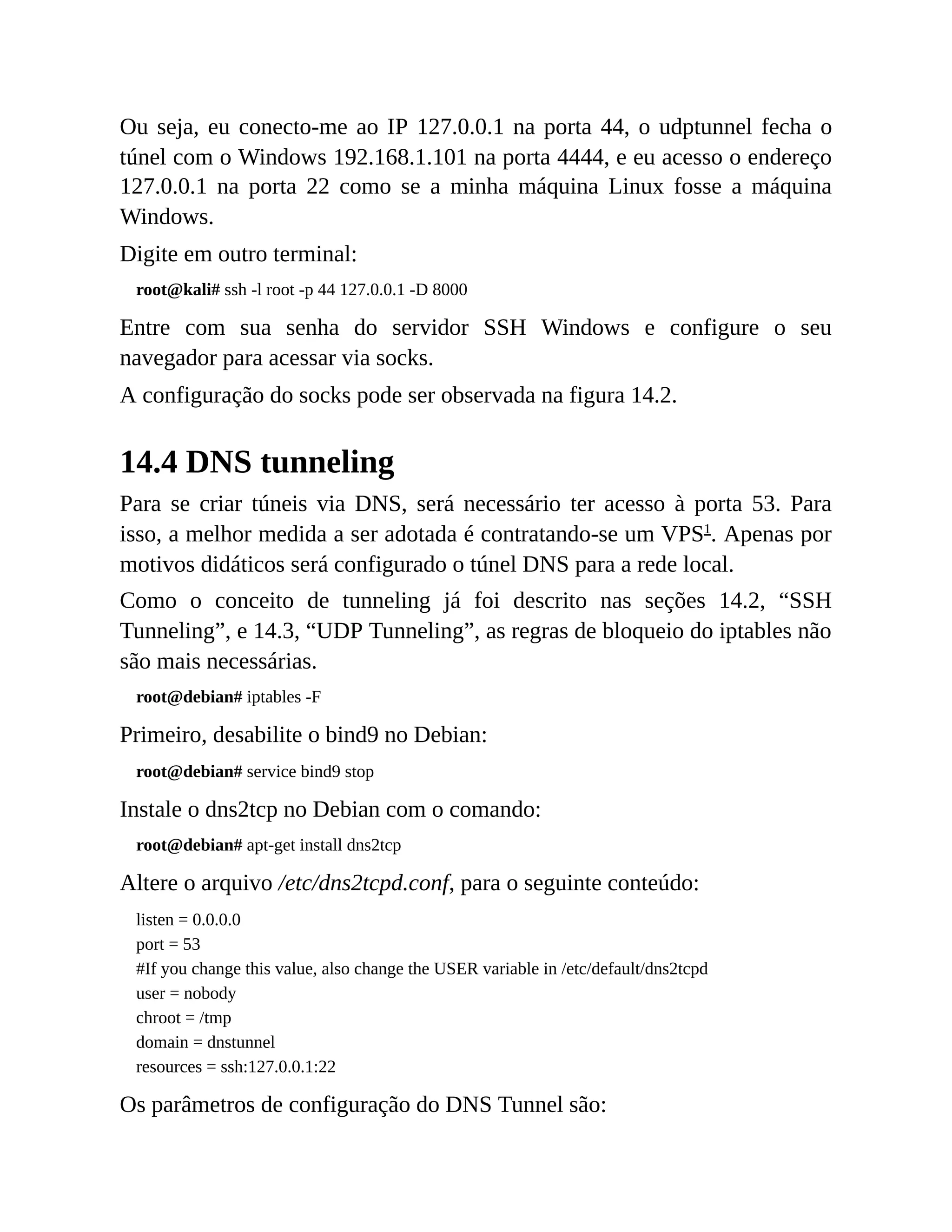 Ou seja, eu conecto-me ao IP 127.0.0.1 na porta 44, o udptunnel fecha o
túnel com o Windows 192.168.1.101 na porta 4444, e eu acesso o endereço
127.0.0.1 na porta 22 como se a minha máquina Linux fosse a máquina
Windows.
Digite em outro terminal:
root@kali# ssh -l root -p 44 127.0.0.1 -D 8000
Entre com sua senha do servidor SSH Windows e configure o seu
navegador para acessar via socks.
A configuração do socks pode ser observada na figura 14.2.
14.4 DNS tunneling
Para se criar túneis via DNS, será necessário ter acesso à porta 53. Para
isso, a melhor medida a ser adotada é contratando-se um VPS1
. Apenas por
motivos didáticos será configurado o túnel DNS para a rede local.
Como o conceito de tunneling já foi descrito nas seções 14.2, “SSH
Tunneling”, e 14.3, “UDP Tunneling”, as regras de bloqueio do iptables não
são mais necessárias.
root@debian# iptables -F
Primeiro, desabilite o bind9 no Debian:
root@debian# service bind9 stop
Instale o dns2tcp no Debian com o comando:
root@debian# apt-get install dns2tcp
Altere o arquivo /etc/dns2tcpd.conf, para o seguinte conteúdo:
listen = 0.0.0.0
port = 53
#If you change this value, also change the USER variable in /etc/default/dns2tcpd
user = nobody
chroot = /tmp
domain = dnstunnel
resources = ssh:127.0.0.1:22
Os parâmetros de configuração do DNS Tunnel são:
 