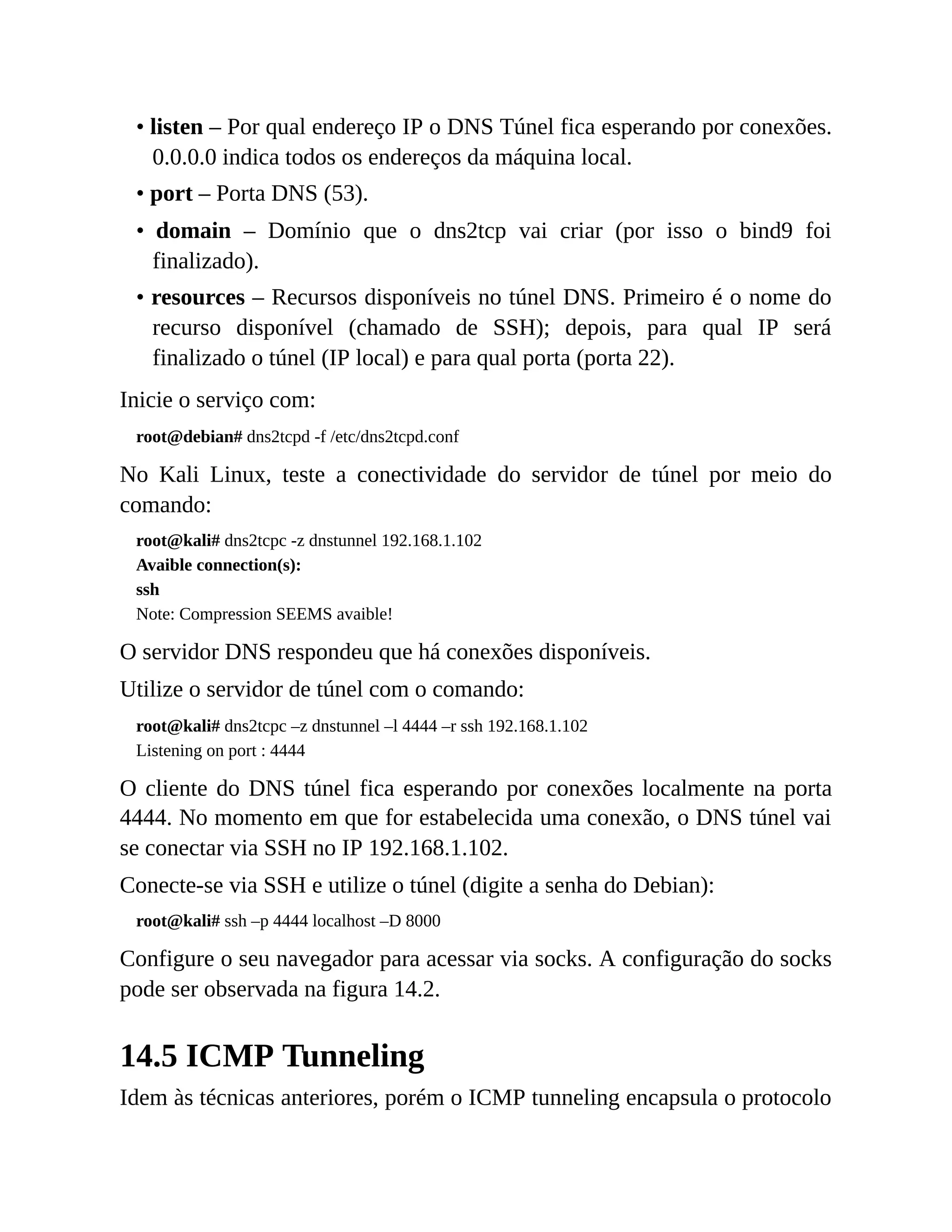 • listen – Por qual endereço IP o DNS Túnel fica esperando por conexões.
0.0.0.0 indica todos os endereços da máquina local.
• port – Porta DNS (53).
• domain – Domínio que o dns2tcp vai criar (por isso o bind9 foi
finalizado).
• resources – Recursos disponíveis no túnel DNS. Primeiro é o nome do
recurso disponível (chamado de SSH); depois, para qual IP será
finalizado o túnel (IP local) e para qual porta (porta 22).
Inicie o serviço com:
root@debian# dns2tcpd -f /etc/dns2tcpd.conf
No Kali Linux, teste a conectividade do servidor de túnel por meio do
comando:
root@kali# dns2tcpc -z dnstunnel 192.168.1.102
Avaible connection(s):
ssh
Note: Compression SEEMS avaible!
O servidor DNS respondeu que há conexões disponíveis.
Utilize o servidor de túnel com o comando:
root@kali# dns2tcpc –z dnstunnel –l 4444 –r ssh 192.168.1.102
Listening on port : 4444
O cliente do DNS túnel fica esperando por conexões localmente na porta
4444. No momento em que for estabelecida uma conexão, o DNS túnel vai
se conectar via SSH no IP 192.168.1.102.
Conecte-se via SSH e utilize o túnel (digite a senha do Debian):
root@kali# ssh –p 4444 localhost –D 8000
Configure o seu navegador para acessar via socks. A configuração do socks
pode ser observada na figura 14.2.
14.5 ICMP Tunneling
Idem às técnicas anteriores, porém o ICMP tunneling encapsula o protocolo
 