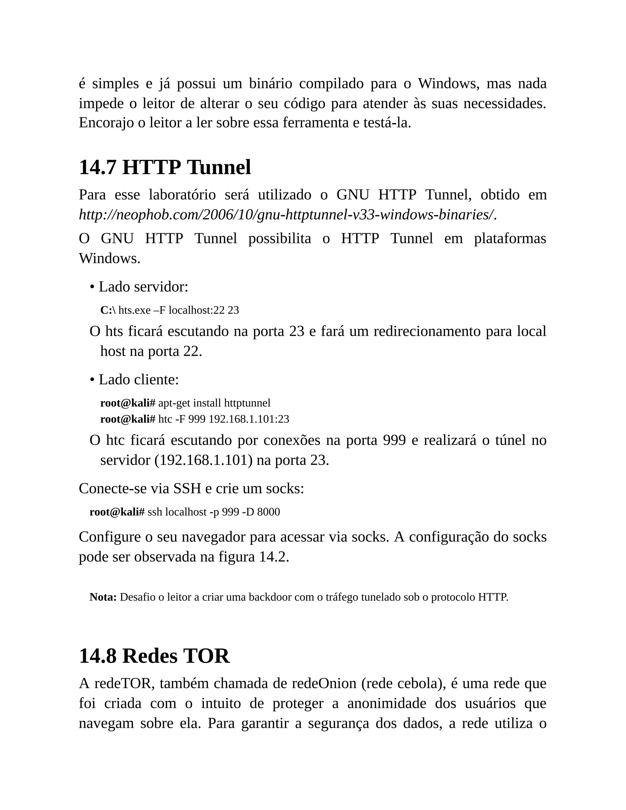 é simples e já possui um binário compilado para o Windows, mas nada
impede o leitor de alterar o seu código para atender às suas necessidades.
Encorajo o leitor a ler sobre essa ferramenta e testá-la.
14.7 HTTP Tunnel
Para esse laboratório será utilizado o GNU HTTP Tunnel, obtido em
http://neophob.com/2006/10/gnu-httptunnel-v33-windows-binaries/.
O GNU HTTP Tunnel possibilita o HTTP Tunnel em plataformas
Windows.
• Lado servidor:
C: hts.exe –F localhost:22 23
O hts ficará escutando na porta 23 e fará um redirecionamento para local
host na porta 22.
• Lado cliente:
root@kali# apt-get install httptunnel
root@kali# htc -F 999 192.168.1.101:23
O htc ficará escutando por conexões na porta 999 e realizará o túnel no
servidor (192.168.1.101) na porta 23.
Conecte-se via SSH e crie um socks:
root@kali# ssh localhost -p 999 -D 8000
Configure o seu navegador para acessar via socks. A configuração do socks
pode ser observada na figura 14.2.
Nota: Desafio o leitor a criar uma backdoor com o tráfego tunelado sob o protocolo HTTP.
14.8 Redes TOR
A redeTOR, também chamada de redeOnion (rede cebola), é uma rede que
foi criada com o intuito de proteger a anonimidade dos usuários que
navegam sobre ela. Para garantir a segurança dos dados, a rede utiliza o
 
