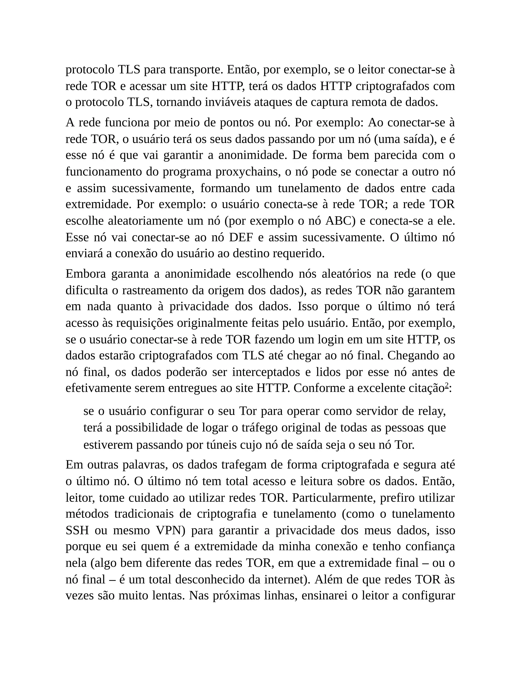 protocolo TLS para transporte. Então, por exemplo, se o leitor conectar-se à
rede TOR e acessar um site HTTP, terá os dados HTTP criptografados com
o protocolo TLS, tornando inviáveis ataques de captura remota de dados.
A rede funciona por meio de pontos ou nó. Por exemplo: Ao conectar-se à
rede TOR, o usuário terá os seus dados passando por um nó (uma saída), e é
esse nó é que vai garantir a anonimidade. De forma bem parecida com o
funcionamento do programa proxychains, o nó pode se conectar a outro nó
e assim sucessivamente, formando um tunelamento de dados entre cada
extremidade. Por exemplo: o usuário conecta-se à rede TOR; a rede TOR
escolhe aleatoriamente um nó (por exemplo o nó ABC) e conecta-se a ele.
Esse nó vai conectar-se ao nó DEF e assim sucessivamente. O último nó
enviará a conexão do usuário ao destino requerido.
Embora garanta a anonimidade escolhendo nós aleatórios na rede (o que
dificulta o rastreamento da origem dos dados), as redes TOR não garantem
em nada quanto à privacidade dos dados. Isso porque o último nó terá
acesso às requisições originalmente feitas pelo usuário. Então, por exemplo,
se o usuário conectar-se à rede TOR fazendo um login em um site HTTP, os
dados estarão criptografados com TLS até chegar ao nó final. Chegando ao
nó final, os dados poderão ser interceptados e lidos por esse nó antes de
efetivamente serem entregues ao site HTTP. Conforme a excelente citação2
:
se o usuário configurar o seu Tor para operar como servidor de relay,
terá a possibilidade de logar o tráfego original de todas as pessoas que
estiverem passando por túneis cujo nó de saída seja o seu nó Tor.
Em outras palavras, os dados trafegam de forma criptografada e segura até
o último nó. O último nó tem total acesso e leitura sobre os dados. Então,
leitor, tome cuidado ao utilizar redes TOR. Particularmente, prefiro utilizar
métodos tradicionais de criptografia e tunelamento (como o tunelamento
SSH ou mesmo VPN) para garantir a privacidade dos meus dados, isso
porque eu sei quem é a extremidade da minha conexão e tenho confiança
nela (algo bem diferente das redes TOR, em que a extremidade final – ou o
nó final – é um total desconhecido da internet). Além de que redes TOR às
vezes são muito lentas. Nas próximas linhas, ensinarei o leitor a configurar
 