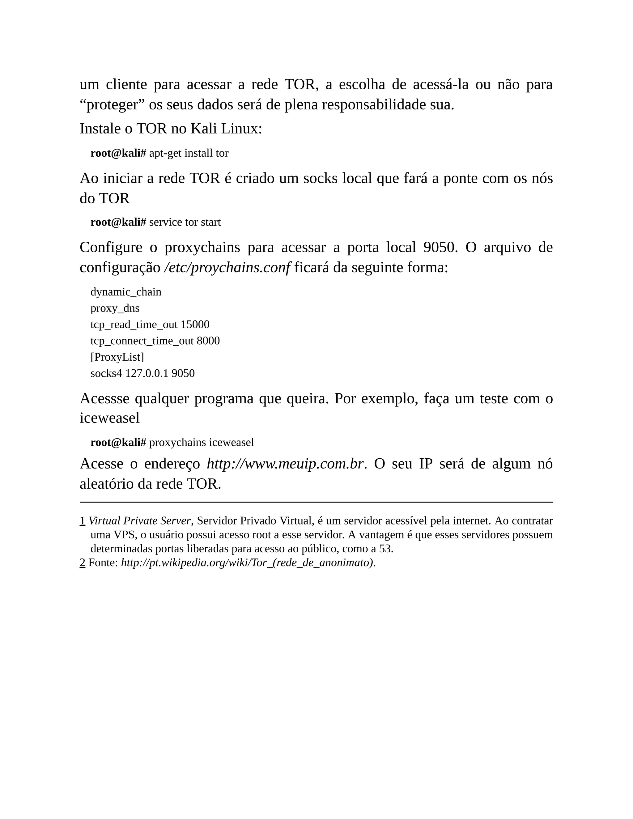 um cliente para acessar a rede TOR, a escolha de acessá-la ou não para
“proteger” os seus dados será de plena responsabilidade sua.
Instale o TOR no Kali Linux:
root@kali# apt-get install tor
Ao iniciar a rede TOR é criado um socks local que fará a ponte com os nós
do TOR
root@kali# service tor start
Configure o proxychains para acessar a porta local 9050. O arquivo de
configuração /etc/proychains.conf ficará da seguinte forma:
dynamic_chain
proxy_dns
tcp_read_time_out 15000
tcp_connect_time_out 8000
[ProxyList]
socks4 127.0.0.1 9050
Acessse qualquer programa que queira. Por exemplo, faça um teste com o
iceweasel
root@kali# proxychains iceweasel
Acesse o endereço http://www.meuip.com.br. O seu IP será de algum nó
aleatório da rede TOR.
1 Virtual Private Server, Servidor Privado Virtual, é um servidor acessível pela internet. Ao contratar
uma VPS, o usuário possui acesso root a esse servidor. A vantagem é que esses servidores possuem
determinadas portas liberadas para acesso ao público, como a 53.
2 Fonte: http://pt.wikipedia.org/wiki/Tor_(rede_de_anonimato).
 