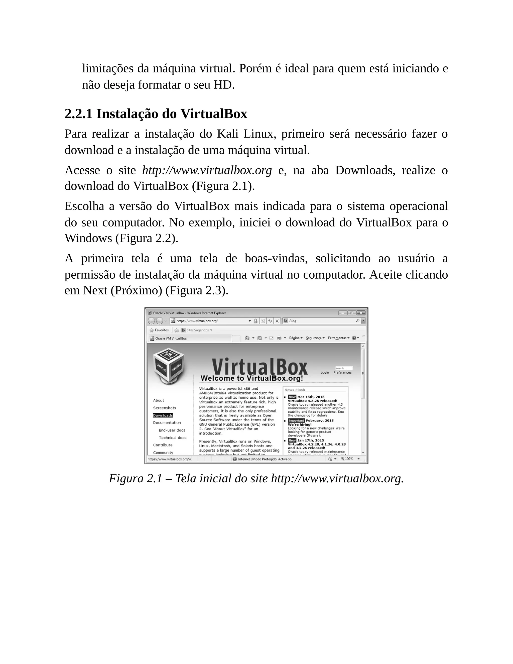 limitações da máquina virtual. Porém é ideal para quem está iniciando e
não deseja formatar o seu HD.
2.2.1 Instalação do VirtualBox
Para realizar a instalação do Kali Linux, primeiro será necessário fazer o
download e a instalação de uma máquina virtual.
Acesse o site http://www.virtualbox.org e, na aba Downloads, realize o
download do VirtualBox (Figura 2.1).
Escolha a versão do VirtualBox mais indicada para o sistema operacional
do seu computador. No exemplo, iniciei o download do VirtualBox para o
Windows (Figura 2.2).
A primeira tela é uma tela de boas-vindas, solicitando ao usuário a
permissão de instalação da máquina virtual no computador. Aceite clicando
em Next (Próximo) (Figura 2.3).
Figura 2.1 – Tela inicial do site http://www.virtualbox.org.
 