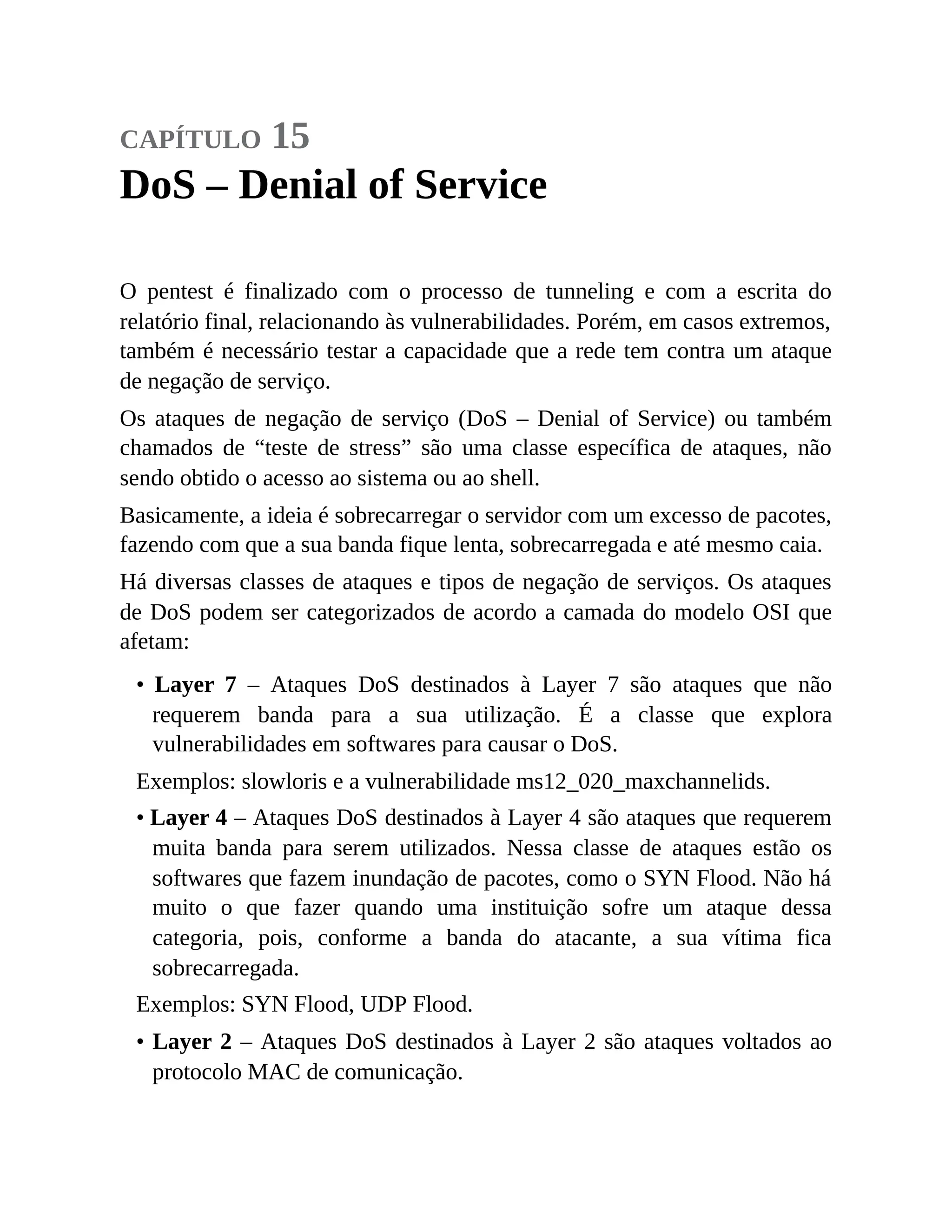 capítulo 15
DoS – Denial of Service
O pentest é finalizado com o processo de tunneling e com a escrita do
relatório final, relacionando às vulnerabilidades. Porém, em casos extremos,
também é necessário testar a capacidade que a rede tem contra um ataque
de negação de serviço.
Os ataques de negação de serviço (DoS – Denial of Service) ou também
chamados de “teste de stress” são uma classe específica de ataques, não
sendo obtido o acesso ao sistema ou ao shell.
Basicamente, a ideia é sobrecarregar o servidor com um excesso de pacotes,
fazendo com que a sua banda fique lenta, sobrecarregada e até mesmo caia.
Há diversas classes de ataques e tipos de negação de serviços. Os ataques
de DoS podem ser categorizados de acordo a camada do modelo OSI que
afetam:
• Layer 7 – Ataques DoS destinados à Layer 7 são ataques que não
requerem banda para a sua utilização. É a classe que explora
vulnerabilidades em softwares para causar o DoS.
Exemplos: slowloris e a vulnerabilidade ms12_020_maxchannelids.
• Layer 4 – Ataques DoS destinados à Layer 4 são ataques que requerem
muita banda para serem utilizados. Nessa classe de ataques estão os
softwares que fazem inundação de pacotes, como o SYN Flood. Não há
muito o que fazer quando uma instituição sofre um ataque dessa
categoria, pois, conforme a banda do atacante, a sua vítima fica
sobrecarregada.
Exemplos: SYN Flood, UDP Flood.
• Layer 2 – Ataques DoS destinados à Layer 2 são ataques voltados ao
protocolo MAC de comunicação.
 