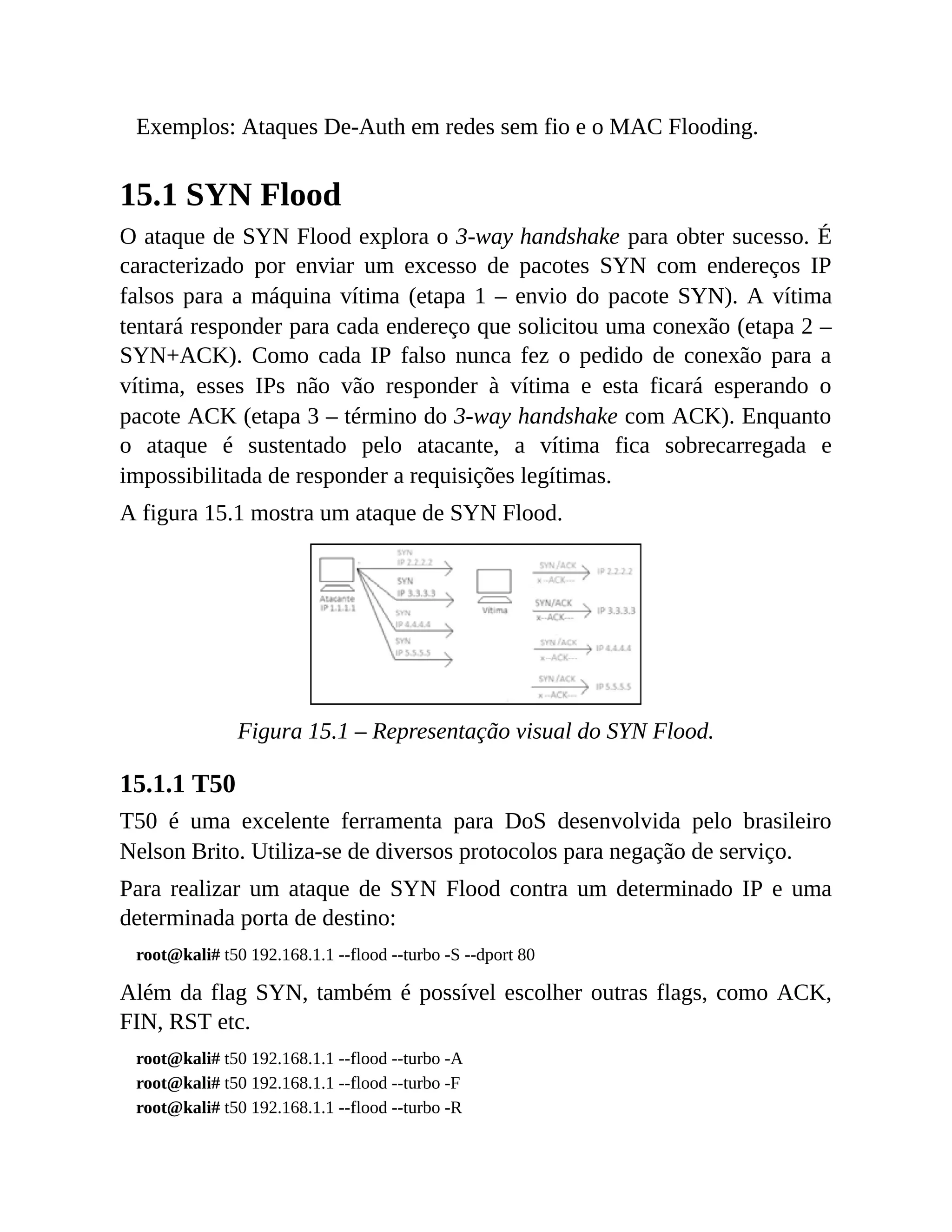 Exemplos: Ataques De-Auth em redes sem fio e o MAC Flooding.
15.1 SYN Flood
O ataque de SYN Flood explora o 3-way handshake para obter sucesso. É
caracterizado por enviar um excesso de pacotes SYN com endereços IP
falsos para a máquina vítima (etapa 1 – envio do pacote SYN). A vítima
tentará responder para cada endereço que solicitou uma conexão (etapa 2 –
SYN+ACK). Como cada IP falso nunca fez o pedido de conexão para a
vítima, esses IPs não vão responder à vítima e esta ficará esperando o
pacote ACK (etapa 3 – término do 3-way handshake com ACK). Enquanto
o ataque é sustentado pelo atacante, a vítima fica sobrecarregada e
impossibilitada de responder a requisições legítimas.
A figura 15.1 mostra um ataque de SYN Flood.
Figura 15.1 – Representação visual do SYN Flood.
15.1.1 T50
T50 é uma excelente ferramenta para DoS desenvolvida pelo brasileiro
Nelson Brito. Utiliza-se de diversos protocolos para negação de serviço.
Para realizar um ataque de SYN Flood contra um determinado IP e uma
determinada porta de destino:
root@kali# t50 192.168.1.1 --flood --turbo -S --dport 80
Além da flag SYN, também é possível escolher outras flags, como ACK,
FIN, RST etc.
root@kali# t50 192.168.1.1 --flood --turbo -A
root@kali# t50 192.168.1.1 --flood --turbo -F
root@kali# t50 192.168.1.1 --flood --turbo -R
 