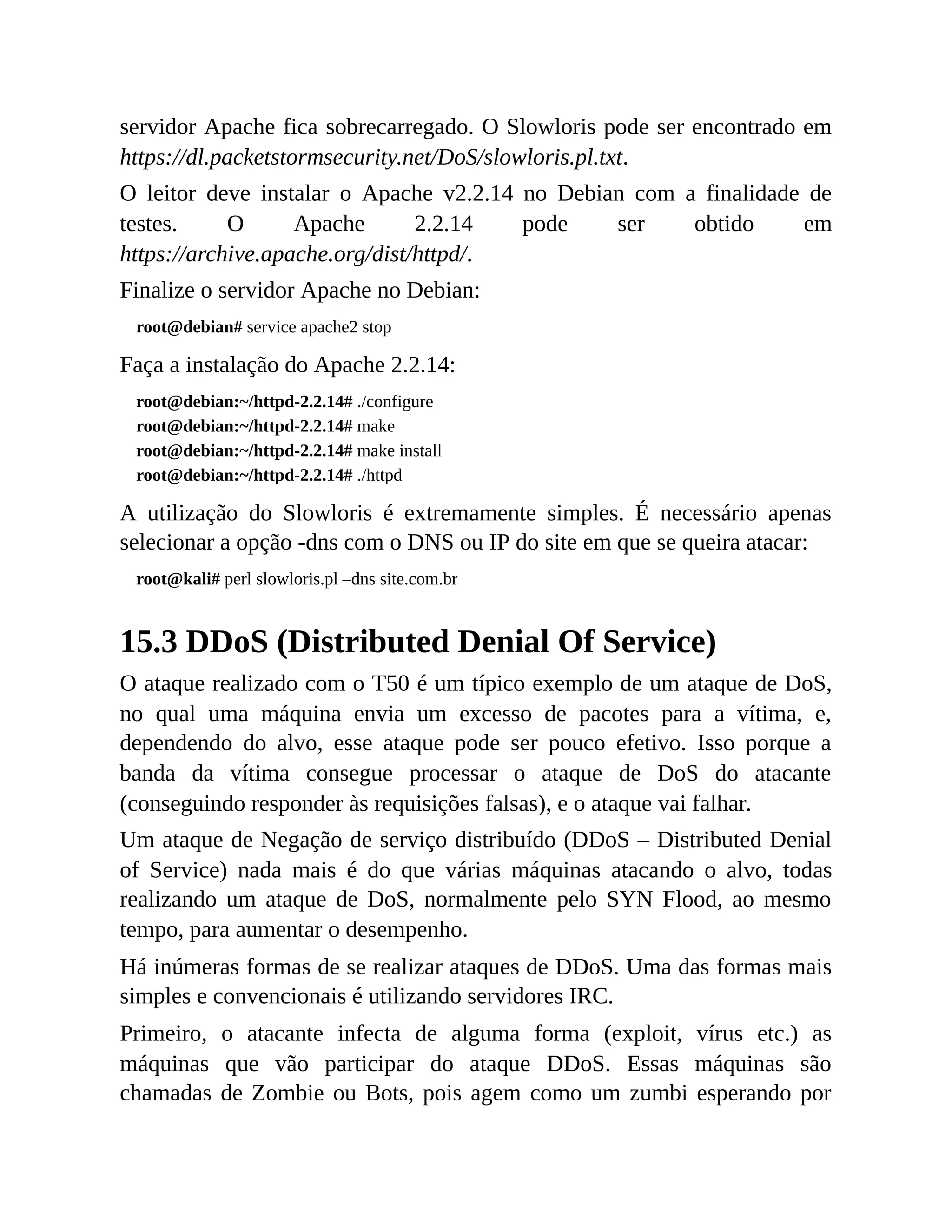 servidor Apache fica sobrecarregado. O Slowloris pode ser encontrado em
https://dl.packetstormsecurity.net/DoS/slowloris.pl.txt.
O leitor deve instalar o Apache v2.2.14 no Debian com a finalidade de
testes. O Apache 2.2.14 pode ser obtido em
https://archive.apache.org/dist/httpd/.
Finalize o servidor Apache no Debian:
root@debian# service apache2 stop
Faça a instalação do Apache 2.2.14:
root@debian:~/httpd-2.2.14# ./configure
root@debian:~/httpd-2.2.14# make
root@debian:~/httpd-2.2.14# make install
root@debian:~/httpd-2.2.14# ./httpd
A utilização do Slowloris é extremamente simples. É necessário apenas
selecionar a opção -dns com o DNS ou IP do site em que se queira atacar:
root@kali# perl slowloris.pl –dns site.com.br
15.3 DDoS (Distributed Denial Of Service)
O ataque realizado com o T50 é um típico exemplo de um ataque de DoS,
no qual uma máquina envia um excesso de pacotes para a vítima, e,
dependendo do alvo, esse ataque pode ser pouco efetivo. Isso porque a
banda da vítima consegue processar o ataque de DoS do atacante
(conseguindo responder às requisições falsas), e o ataque vai falhar.
Um ataque de Negação de serviço distribuído (DDoS – Distributed Denial
of Service) nada mais é do que várias máquinas atacando o alvo, todas
realizando um ataque de DoS, normalmente pelo SYN Flood, ao mesmo
tempo, para aumentar o desempenho.
Há inúmeras formas de se realizar ataques de DDoS. Uma das formas mais
simples e convencionais é utilizando servidores IRC.
Primeiro, o atacante infecta de alguma forma (exploit, vírus etc.) as
máquinas que vão participar do ataque DDoS. Essas máquinas são
chamadas de Zombie ou Bots, pois agem como um zumbi esperando por
 