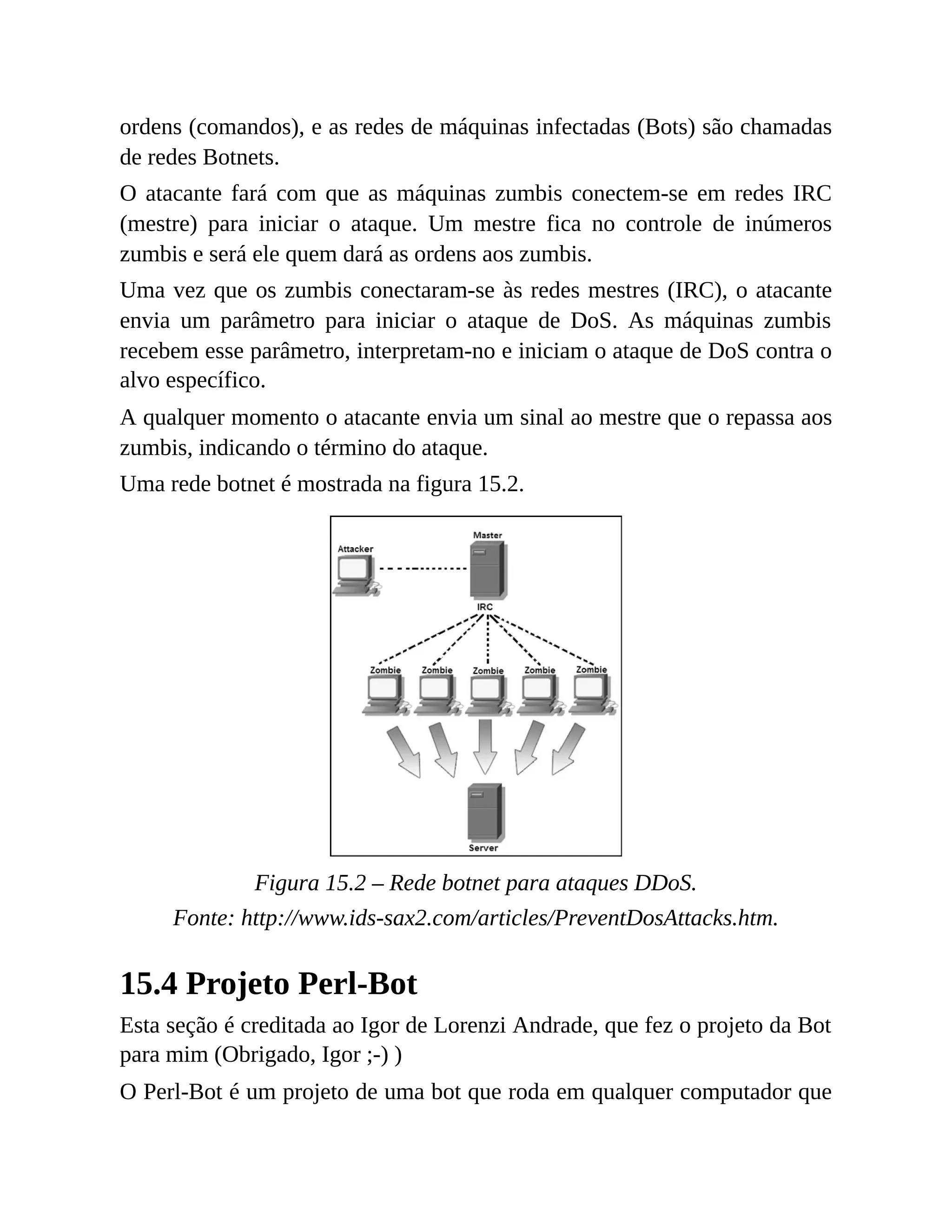 ordens (comandos), e as redes de máquinas infectadas (Bots) são chamadas
de redes Botnets.
O atacante fará com que as máquinas zumbis conectem-se em redes IRC
(mestre) para iniciar o ataque. Um mestre fica no controle de inúmeros
zumbis e será ele quem dará as ordens aos zumbis.
Uma vez que os zumbis conectaram-se às redes mestres (IRC), o atacante
envia um parâmetro para iniciar o ataque de DoS. As máquinas zumbis
recebem esse parâmetro, interpretam-no e iniciam o ataque de DoS contra o
alvo específico.
A qualquer momento o atacante envia um sinal ao mestre que o repassa aos
zumbis, indicando o término do ataque.
Uma rede botnet é mostrada na figura 15.2.
Figura 15.2 – Rede botnet para ataques DDoS.
Fonte: http://www.ids-sax2.com/articles/PreventDosAttacks.htm.
15.4 Projeto Perl-Bot
Esta seção é creditada ao Igor de Lorenzi Andrade, que fez o projeto da Bot
para mim (Obrigado, Igor ;-) )
O Perl-Bot é um projeto de uma bot que roda em qualquer computador que
 
