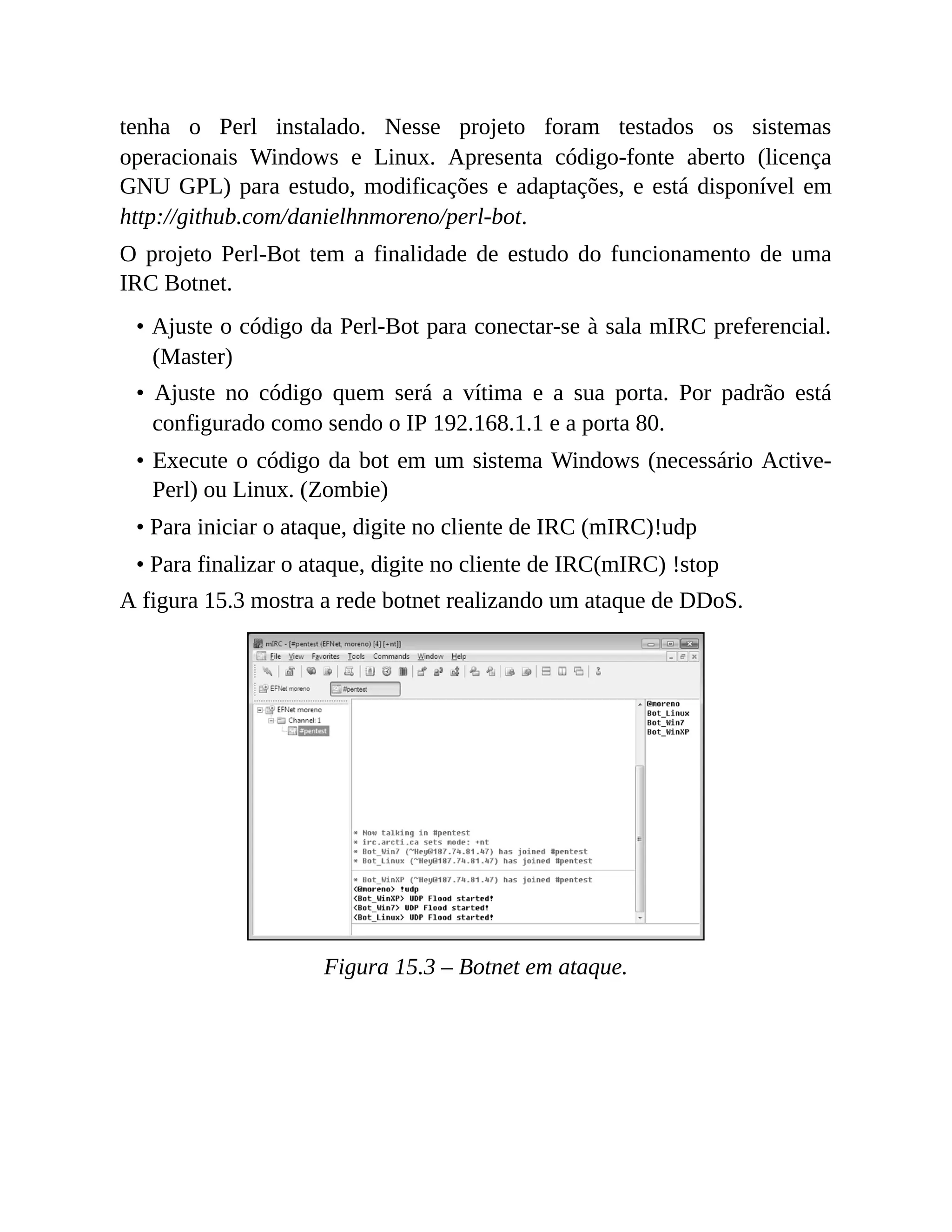 tenha o Perl instalado. Nesse projeto foram testados os sistemas
operacionais Windows e Linux. Apresenta código-fonte aberto (licença
GNU GPL) para estudo, modificações e adaptações, e está disponível em
http://github.com/danielhnmoreno/perl-bot.
O projeto Perl-Bot tem a finalidade de estudo do funcionamento de uma
IRC Botnet.
• Ajuste o código da Perl-Bot para conectar-se à sala mIRC preferencial.
(Master)
• Ajuste no código quem será a vítima e a sua porta. Por padrão está
configurado como sendo o IP 192.168.1.1 e a porta 80.
• Execute o código da bot em um sistema Windows (necessário Active-
Perl) ou Linux. (Zombie)
• Para iniciar o ataque, digite no cliente de IRC (mIRC)!udp
• Para finalizar o ataque, digite no cliente de IRC(mIRC) !stop
A figura 15.3 mostra a rede botnet realizando um ataque de DDoS.
Figura 15.3 – Botnet em ataque.
 