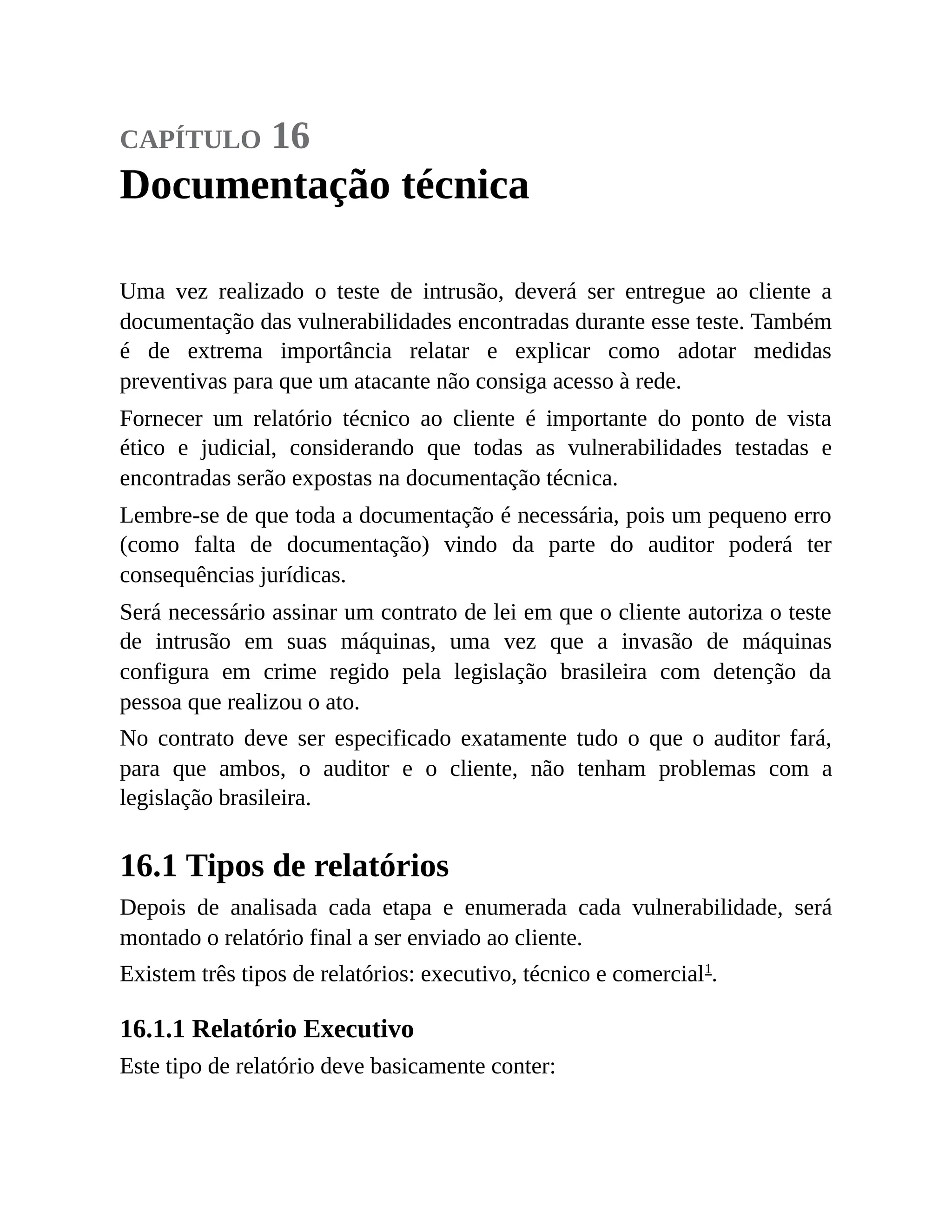 capítulo 16
Documentação técnica
Uma vez realizado o teste de intrusão, deverá ser entregue ao cliente a
documentação das vulnerabilidades encontradas durante esse teste. Também
é de extrema importância relatar e explicar como adotar medidas
preventivas para que um atacante não consiga acesso à rede.
Fornecer um relatório técnico ao cliente é importante do ponto de vista
ético e judicial, considerando que todas as vulnerabilidades testadas e
encontradas serão expostas na documentação técnica.
Lembre-se de que toda a documentação é necessária, pois um pequeno erro
(como falta de documentação) vindo da parte do auditor poderá ter
consequências jurídicas.
Será necessário assinar um contrato de lei em que o cliente autoriza o teste
de intrusão em suas máquinas, uma vez que a invasão de máquinas
configura em crime regido pela legislação brasileira com detenção da
pessoa que realizou o ato.
No contrato deve ser especificado exatamente tudo o que o auditor fará,
para que ambos, o auditor e o cliente, não tenham problemas com a
legislação brasileira.
16.1 Tipos de relatórios
Depois de analisada cada etapa e enumerada cada vulnerabilidade, será
montado o relatório final a ser enviado ao cliente.
Existem três tipos de relatórios: executivo, técnico e comercial1
.
16.1.1 Relatório Executivo
Este tipo de relatório deve basicamente conter:
 