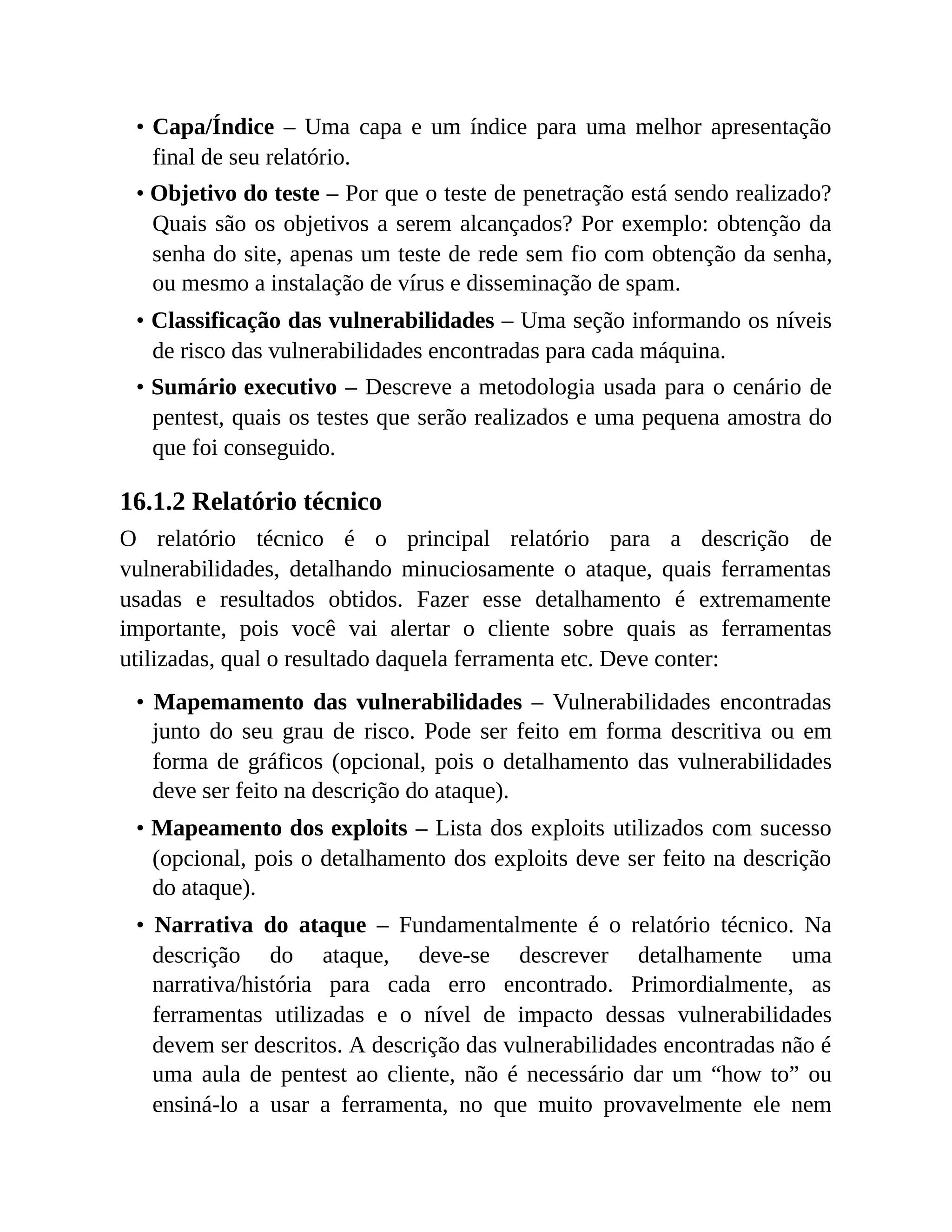 • Capa/Índice – Uma capa e um índice para uma melhor apresentação
final de seu relatório.
• Objetivo do teste – Por que o teste de penetração está sendo realizado?
Quais são os objetivos a serem alcançados? Por exemplo: obtenção da
senha do site, apenas um teste de rede sem fio com obtenção da senha,
ou mesmo a instalação de vírus e disseminação de spam.
• Classificação das vulnerabilidades – Uma seção informando os níveis
de risco das vulnerabilidades encontradas para cada máquina.
• Sumário executivo – Descreve a metodologia usada para o cenário de
pentest, quais os testes que serão realizados e uma pequena amostra do
que foi conseguido.
16.1.2 Relatório técnico
O relatório técnico é o principal relatório para a descrição de
vulnerabilidades, detalhando minuciosamente o ataque, quais ferramentas
usadas e resultados obtidos. Fazer esse detalhamento é extremamente
importante, pois você vai alertar o cliente sobre quais as ferramentas
utilizadas, qual o resultado daquela ferramenta etc. Deve conter:
• Mapemamento das vulnerabilidades – Vulnerabilidades encontradas
junto do seu grau de risco. Pode ser feito em forma descritiva ou em
forma de gráficos (opcional, pois o detalhamento das vulnerabilidades
deve ser feito na descrição do ataque).
• Mapeamento dos exploits – Lista dos exploits utilizados com sucesso
(opcional, pois o detalhamento dos exploits deve ser feito na descrição
do ataque).
• Narrativa do ataque – Fundamentalmente é o relatório técnico. Na
descrição do ataque, deve-se descrever detalhamente uma
narrativa/história para cada erro encontrado. Primordialmente, as
ferramentas utilizadas e o nível de impacto dessas vulnerabilidades
devem ser descritos. A descrição das vulnerabilidades encontradas não é
uma aula de pentest ao cliente, não é necessário dar um “how to” ou
ensiná-lo a usar a ferramenta, no que muito provavelmente ele nem
 