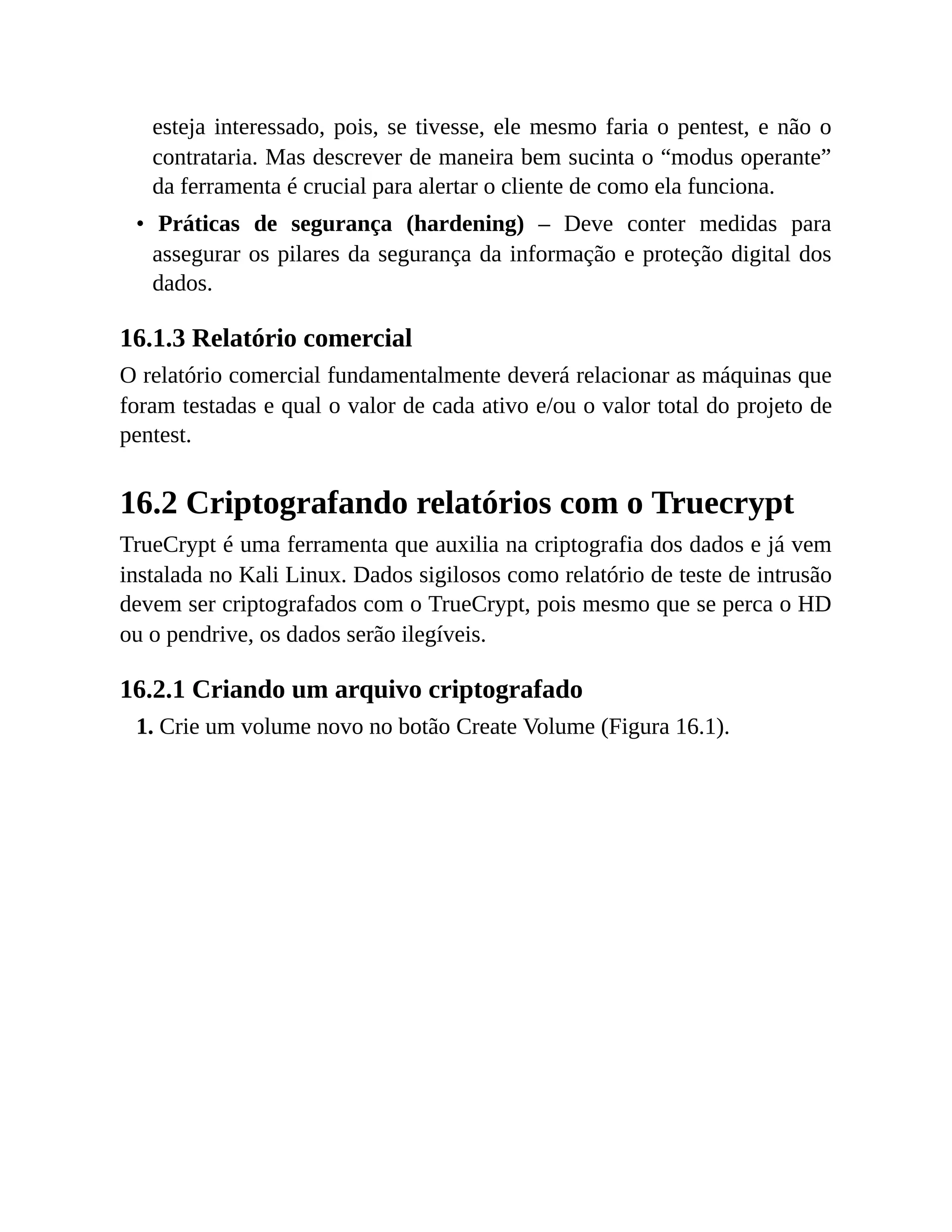 esteja interessado, pois, se tivesse, ele mesmo faria o pentest, e não o
contrataria. Mas descrever de maneira bem sucinta o “modus operante”
da ferramenta é crucial para alertar o cliente de como ela funciona.
• Práticas de segurança (hardening) – Deve conter medidas para
assegurar os pilares da segurança da informação e proteção digital dos
dados.
16.1.3 Relatório comercial
O relatório comercial fundamentalmente deverá relacionar as máquinas que
foram testadas e qual o valor de cada ativo e/ou o valor total do projeto de
pentest.
16.2 Criptografando relatórios com o Truecrypt
TrueCrypt é uma ferramenta que auxilia na criptografia dos dados e já vem
instalada no Kali Linux. Dados sigilosos como relatório de teste de intrusão
devem ser criptografados com o TrueCrypt, pois mesmo que se perca o HD
ou o pendrive, os dados serão ilegíveis.
16.2.1 Criando um arquivo criptografado
1. Crie um volume novo no botão Create Volume (Figura 16.1).
 