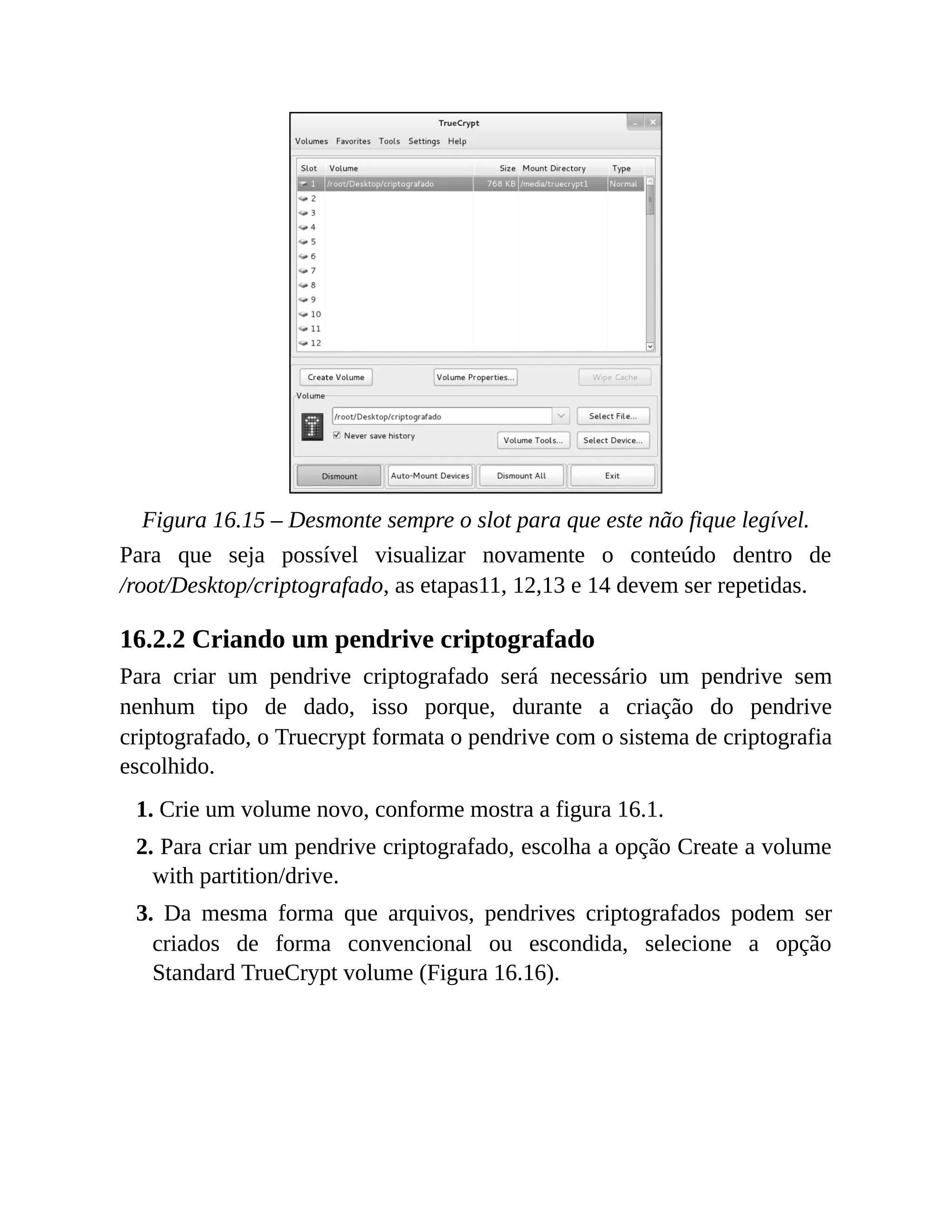 Figura 16.15 – Desmonte sempre o slot para que este não fique legível.
Para que seja possível visualizar novamente o conteúdo dentro de
/root/Desktop/criptografado, as etapas11, 12,13 e 14 devem ser repetidas.
16.2.2 Criando um pendrive criptografado
Para criar um pendrive criptografado será necessário um pendrive sem
nenhum tipo de dado, isso porque, durante a criação do pendrive
criptografado, o Truecrypt formata o pendrive com o sistema de criptografia
escolhido.
1. Crie um volume novo, conforme mostra a figura 16.1.
2. Para criar um pendrive criptografado, escolha a opção Create a volume
with partition/drive.
3. Da mesma forma que arquivos, pendrives criptografados podem ser
criados de forma convencional ou escondida, selecione a opção
Standard TrueCrypt volume (Figura 16.16).
 