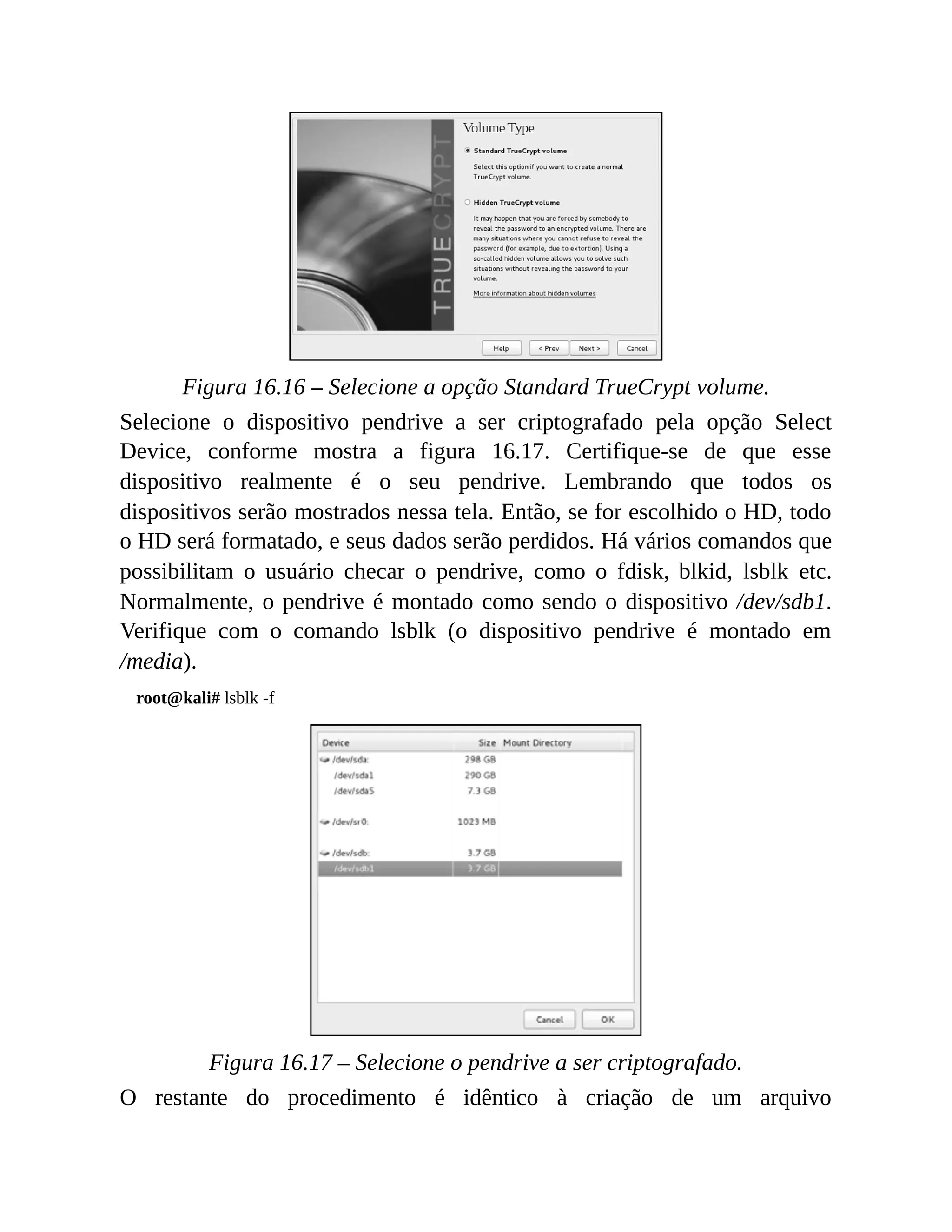 Figura 16.16 – Selecione a opção Standard TrueCrypt volume.
Selecione o dispositivo pendrive a ser criptografado pela opção Select
Device, conforme mostra a figura 16.17. Certifique-se de que esse
dispositivo realmente é o seu pendrive. Lembrando que todos os
dispositivos serão mostrados nessa tela. Então, se for escolhido o HD, todo
o HD será formatado, e seus dados serão perdidos. Há vários comandos que
possibilitam o usuário checar o pendrive, como o fdisk, blkid, lsblk etc.
Normalmente, o pendrive é montado como sendo o dispositivo /dev/sdb1.
Verifique com o comando lsblk (o dispositivo pendrive é montado em
/media).
root@kali# lsblk -f
Figura 16.17 – Selecione o pendrive a ser criptografado.
O restante do procedimento é idêntico à criação de um arquivo
 