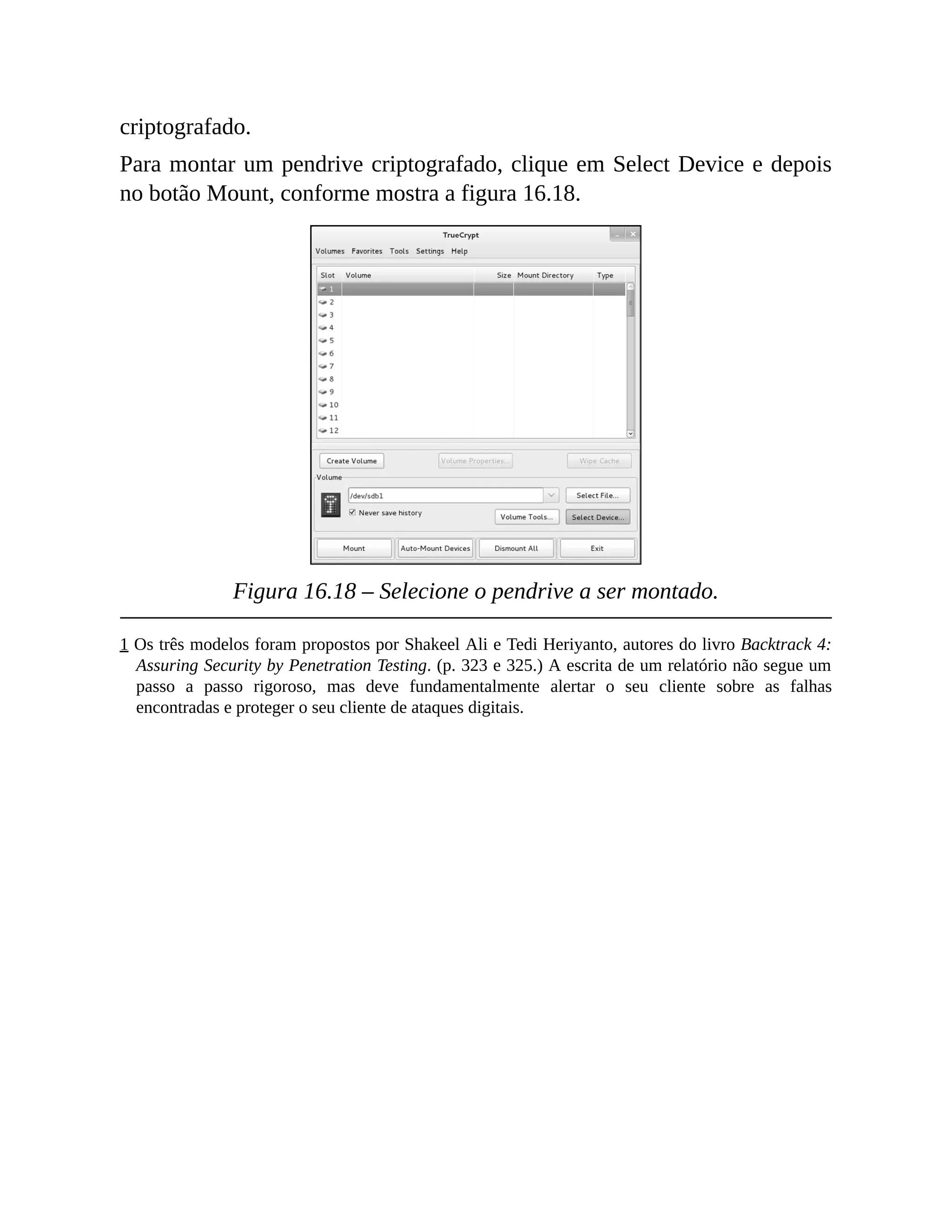 criptografado.
Para montar um pendrive criptografado, clique em Select Device e depois
no botão Mount, conforme mostra a figura 16.18.
Figura 16.18 – Selecione o pendrive a ser montado.
1 Os três modelos foram propostos por Shakeel Ali e Tedi Heriyanto, autores do livro Backtrack 4:
Assuring Security by Penetration Testing. (p. 323 e 325.) A escrita de um relatório não segue um
passo a passo rigoroso, mas deve fundamentalmente alertar o seu cliente sobre as falhas
encontradas e proteger o seu cliente de ataques digitais.
 