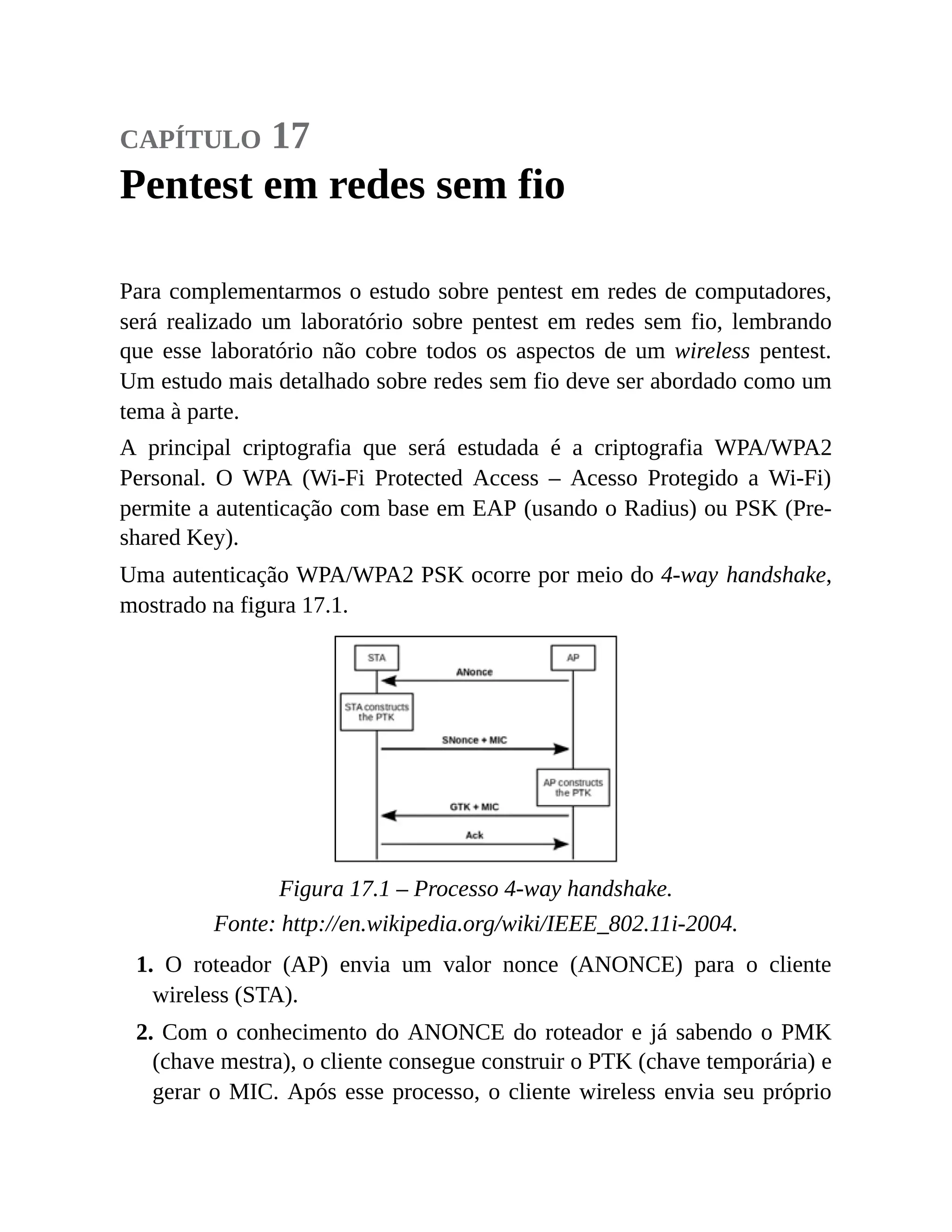 capítulo 17
Pentest em redes sem fio
Para complementarmos o estudo sobre pentest em redes de computadores,
será realizado um laboratório sobre pentest em redes sem fio, lembrando
que esse laboratório não cobre todos os aspectos de um wireless pentest.
Um estudo mais detalhado sobre redes sem fio deve ser abordado como um
tema à parte.
A principal criptografia que será estudada é a criptografia WPA/WPA2
Personal. O WPA (Wi-Fi Protected Access – Acesso Protegido a Wi-Fi)
permite a autenticação com base em EAP (usando o Radius) ou PSK (Pre-
shared Key).
Uma autenticação WPA/WPA2 PSK ocorre por meio do 4-way handshake,
mostrado na figura 17.1.
Figura 17.1 – Processo 4-way handshake.
Fonte: http://en.wikipedia.org/wiki/IEEE_802.11i-2004.
1. O roteador (AP) envia um valor nonce (ANONCE) para o cliente
wireless (STA).
2. Com o conhecimento do ANONCE do roteador e já sabendo o PMK
(chave mestra), o cliente consegue construir o PTK (chave temporária) e
gerar o MIC. Após esse processo, o cliente wireless envia seu próprio
 