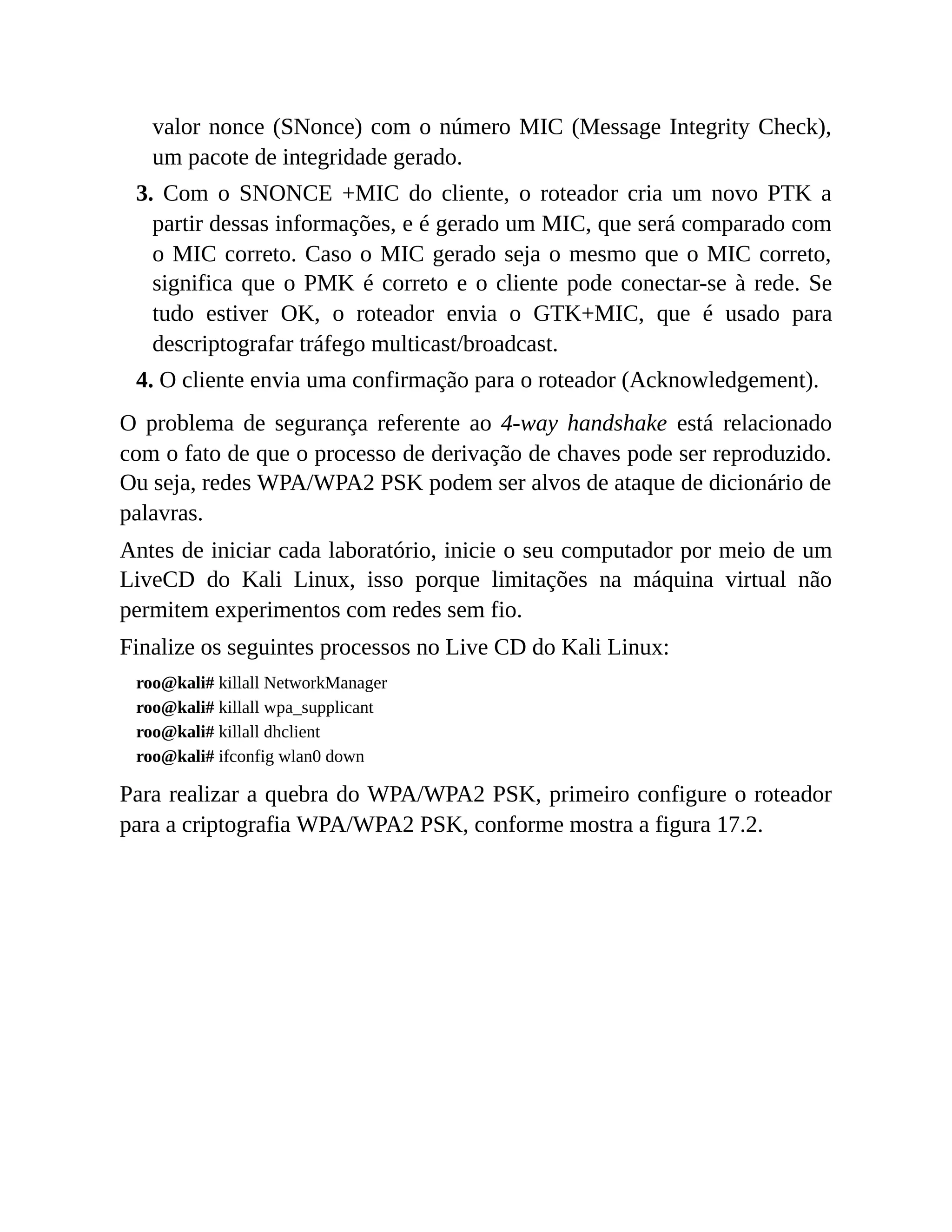 valor nonce (SNonce) com o número MIC (Message Integrity Check),
um pacote de integridade gerado.
3. Com o SNONCE +MIC do cliente, o roteador cria um novo PTK a
partir dessas informações, e é gerado um MIC, que será comparado com
o MIC correto. Caso o MIC gerado seja o mesmo que o MIC correto,
significa que o PMK é correto e o cliente pode conectar-se à rede. Se
tudo estiver OK, o roteador envia o GTK+MIC, que é usado para
descriptografar tráfego multicast/broadcast.
4. O cliente envia uma confirmação para o roteador (Acknowledgement).
O problema de segurança referente ao 4-way handshake está relacionado
com o fato de que o processo de derivação de chaves pode ser reproduzido.
Ou seja, redes WPA/WPA2 PSK podem ser alvos de ataque de dicionário de
palavras.
Antes de iniciar cada laboratório, inicie o seu computador por meio de um
LiveCD do Kali Linux, isso porque limitações na máquina virtual não
permitem experimentos com redes sem fio.
Finalize os seguintes processos no Live CD do Kali Linux:
roo@kali# killall NetworkManager
roo@kali# killall wpa_supplicant
roo@kali# killall dhclient
roo@kali# ifconfig wlan0 down
Para realizar a quebra do WPA/WPA2 PSK, primeiro configure o roteador
para a criptografia WPA/WPA2 PSK, conforme mostra a figura 17.2.
 