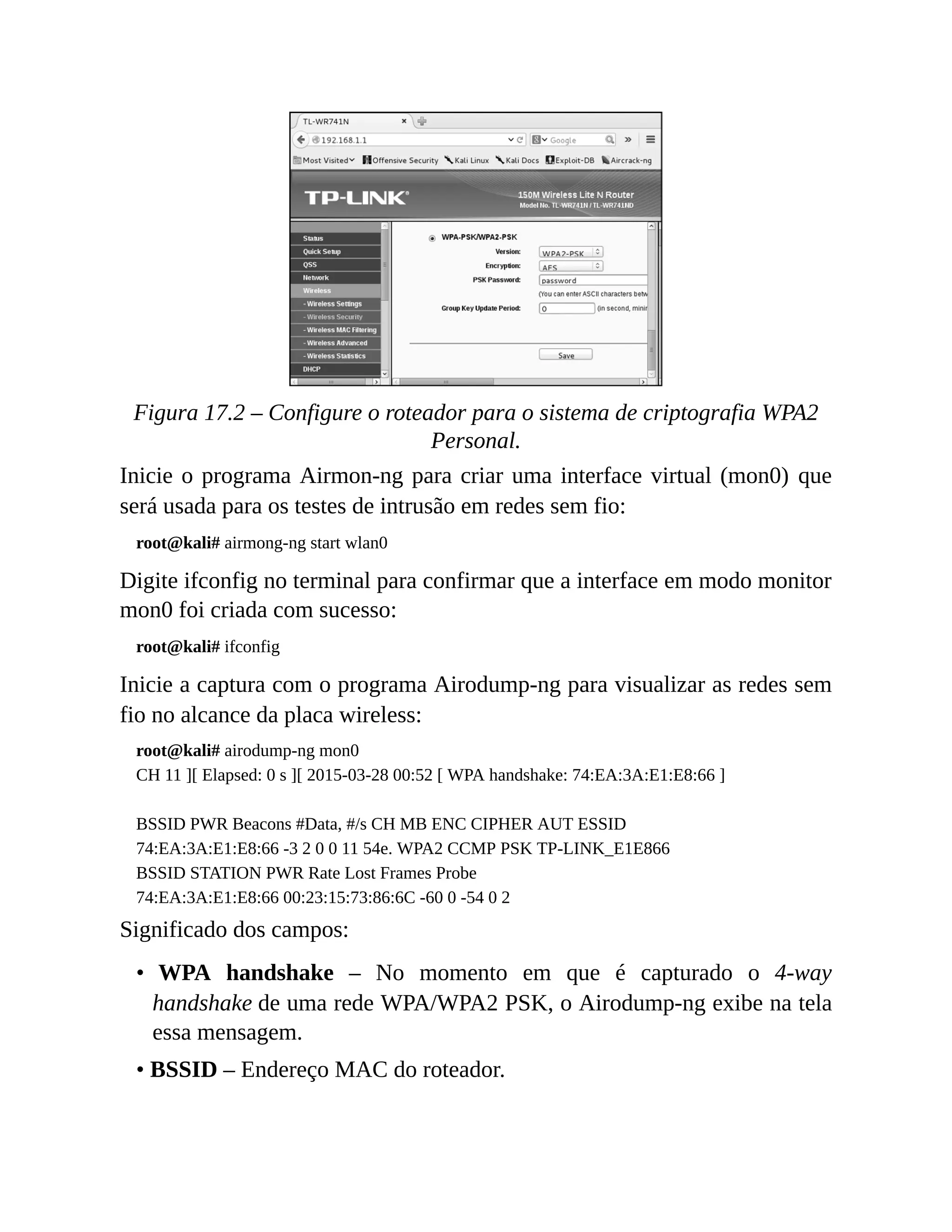 Figura 17.2 – Configure o roteador para o sistema de criptografia WPA2
Personal.
Inicie o programa Airmon-ng para criar uma interface virtual (mon0) que
será usada para os testes de intrusão em redes sem fio:
root@kali# airmong-ng start wlan0
Digite ifconfig no terminal para confirmar que a interface em modo monitor
mon0 foi criada com sucesso:
root@kali# ifconfig
Inicie a captura com o programa Airodump-ng para visualizar as redes sem
fio no alcance da placa wireless:
root@kali# airodump-ng mon0
CH 11 ][ Elapsed: 0 s ][ 2015-03-28 00:52 [ WPA handshake: 74:EA:3A:E1:E8:66 ]
BSSID PWR Beacons #Data, #/s CH MB ENC CIPHER AUT ESSID
74:EA:3A:E1:E8:66 -3 2 0 0 11 54e. WPA2 CCMP PSK TP-LINK_E1E866
BSSID STATION PWR Rate Lost Frames Probe
74:EA:3A:E1:E8:66 00:23:15:73:86:6C -60 0 -54 0 2
Significado dos campos:
• WPA handshake – No momento em que é capturado o 4-way
handshake de uma rede WPA/WPA2 PSK, o Airodump-ng exibe na tela
essa mensagem.
• BSSID – Endereço MAC do roteador.
 