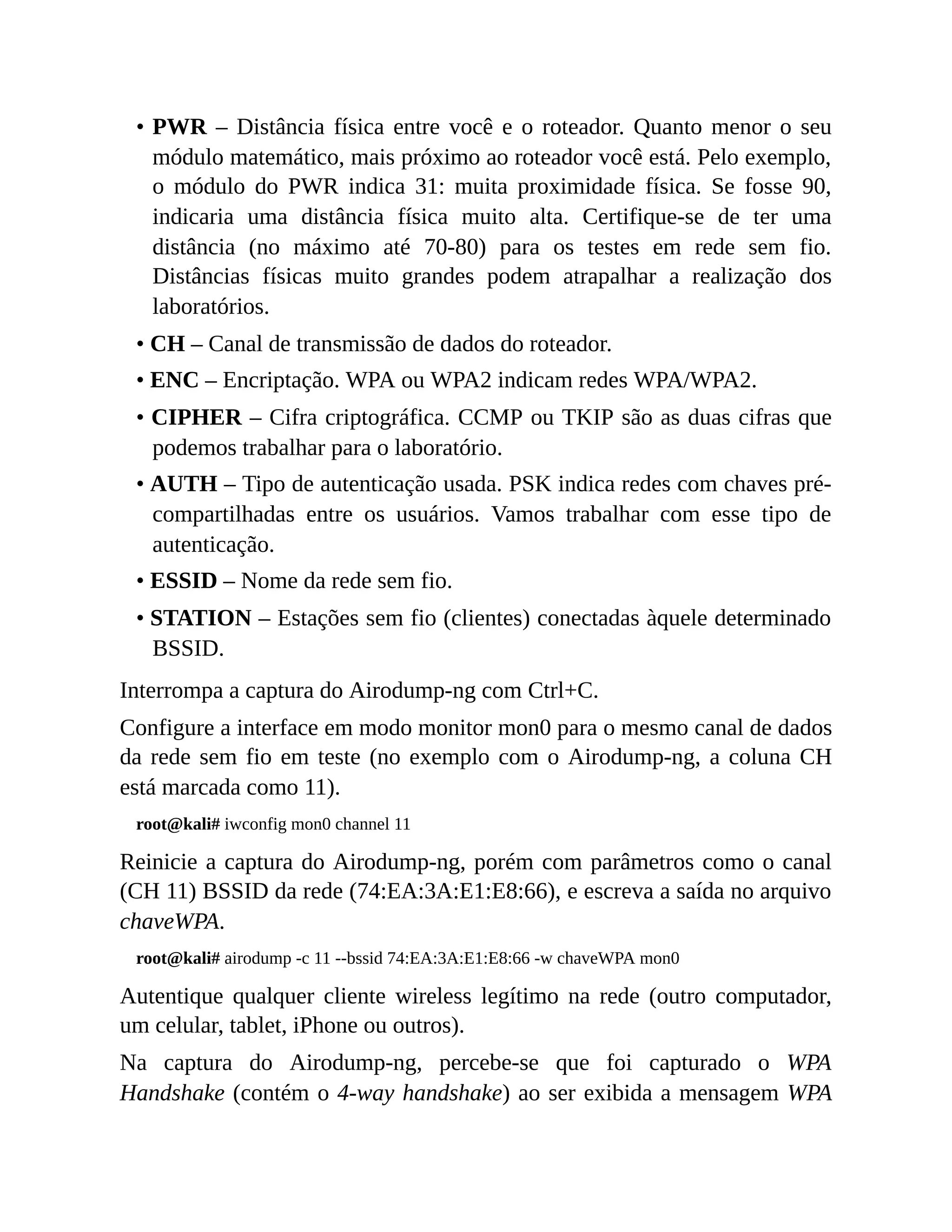 • PWR – Distância física entre você e o roteador. Quanto menor o seu
módulo matemático, mais próximo ao roteador você está. Pelo exemplo,
o módulo do PWR indica 31: muita proximidade física. Se fosse 90,
indicaria uma distância física muito alta. Certifique-se de ter uma
distância (no máximo até 70-80) para os testes em rede sem fio.
Distâncias físicas muito grandes podem atrapalhar a realização dos
laboratórios.
• CH – Canal de transmissão de dados do roteador.
• ENC – Encriptação. WPA ou WPA2 indicam redes WPA/WPA2.
• CIPHER – Cifra criptográfica. CCMP ou TKIP são as duas cifras que
podemos trabalhar para o laboratório.
• AUTH – Tipo de autenticação usada. PSK indica redes com chaves pré-
compartilhadas entre os usuários. Vamos trabalhar com esse tipo de
autenticação.
• ESSID – Nome da rede sem fio.
• STATION – Estações sem fio (clientes) conectadas àquele determinado
BSSID.
Interrompa a captura do Airodump-ng com Ctrl+C.
Configure a interface em modo monitor mon0 para o mesmo canal de dados
da rede sem fio em teste (no exemplo com o Airodump-ng, a coluna CH
está marcada como 11).
root@kali# iwconfig mon0 channel 11
Reinicie a captura do Airodump-ng, porém com parâmetros como o canal
(CH 11) BSSID da rede (74:EA:3A:E1:E8:66), e escreva a saída no arquivo
chaveWPA.
root@kali# airodump -c 11 --bssid 74:EA:3A:E1:E8:66 -w chaveWPA mon0
Autentique qualquer cliente wireless legítimo na rede (outro computador,
um celular, tablet, iPhone ou outros).
Na captura do Airodump-ng, percebe-se que foi capturado o WPA
Handshake (contém o 4-way handshake) ao ser exibida a mensagem WPA
 