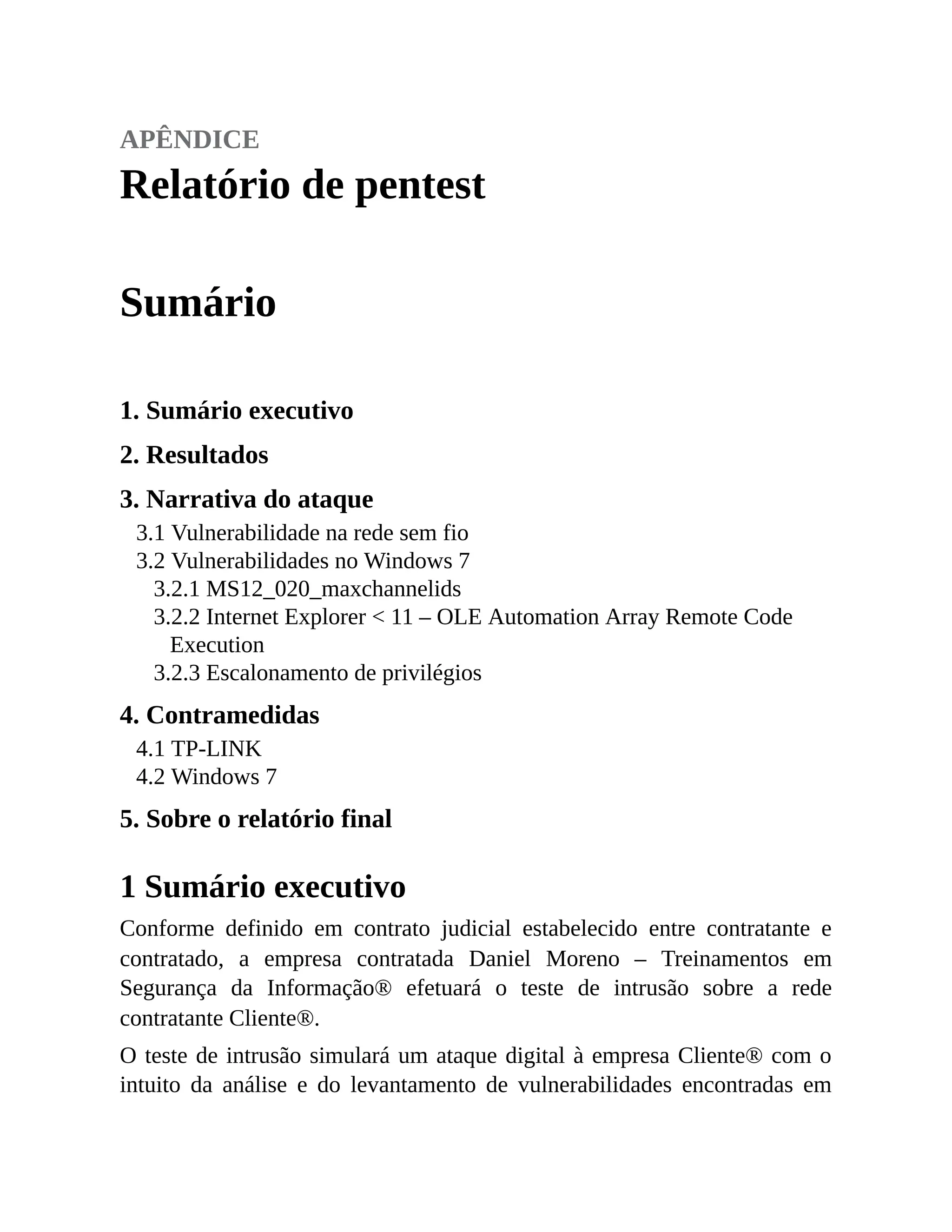 apêndice
Relatório de pentest
Sumário
1. Sumário executivo
2. Resultados
3. Narrativa do ataque
3.1 Vulnerabilidade na rede sem fio
3.2 Vulnerabilidades no Windows 7
3.2.1 MS12_020_maxchannelids
3.2.2 Internet Explorer < 11 – OLE Automation Array Remote Code
Execution
3.2.3 Escalonamento de privilégios
4. Contramedidas
4.1 TP-LINK
4.2 Windows 7
5. Sobre o relatório final
1 Sumário executivo
Conforme definido em contrato judicial estabelecido entre contratante e
contratado, a empresa contratada Daniel Moreno – Treinamentos em
Segurança da Informação® efetuará o teste de intrusão sobre a rede
contratante Cliente®.
O teste de intrusão simulará um ataque digital à empresa Cliente® com o
intuito da análise e do levantamento de vulnerabilidades encontradas em
 