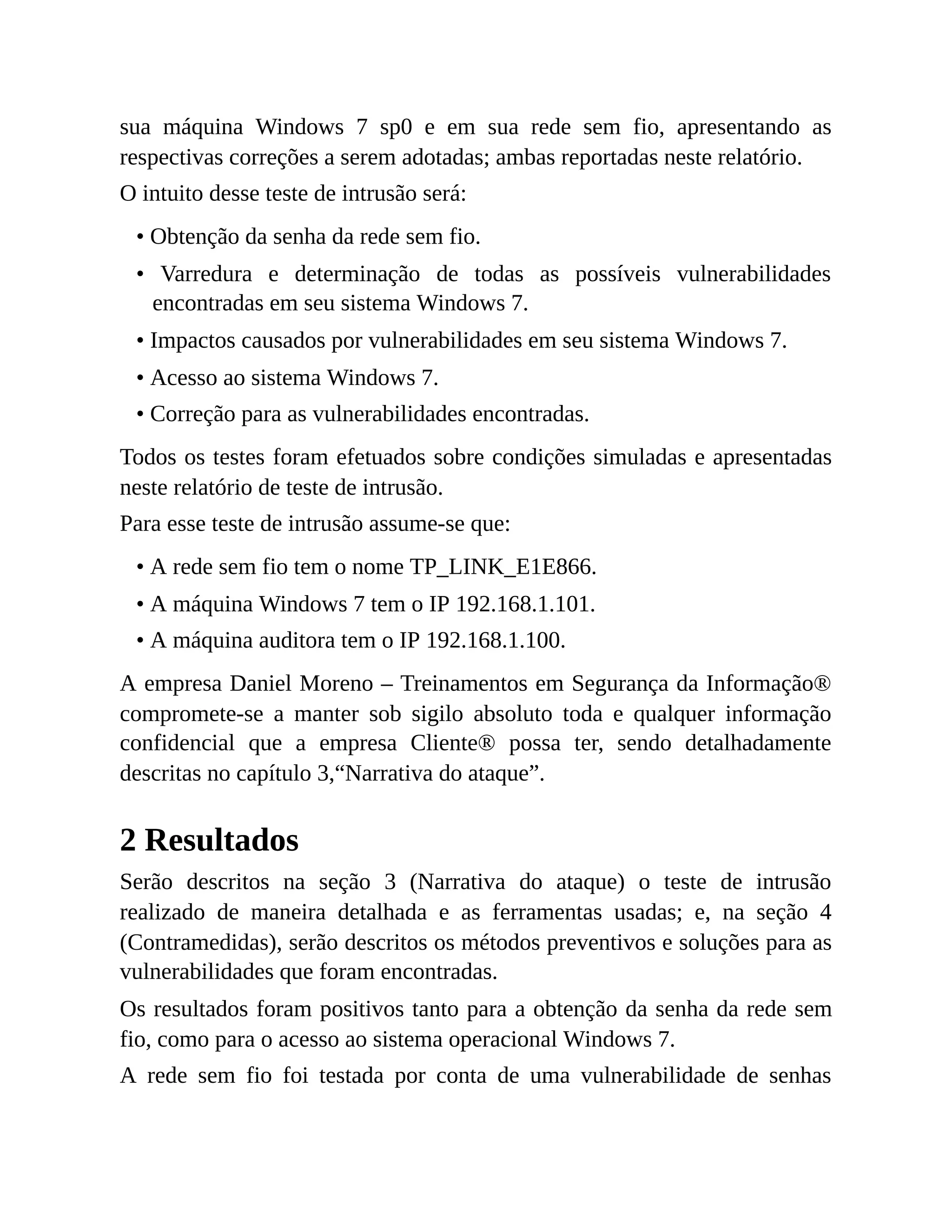 sua máquina Windows 7 sp0 e em sua rede sem fio, apresentando as
respectivas correções a serem adotadas; ambas reportadas neste relatório.
O intuito desse teste de intrusão será:
• Obtenção da senha da rede sem fio.
• Varredura e determinação de todas as possíveis vulnerabilidades
encontradas em seu sistema Windows 7.
• Impactos causados por vulnerabilidades em seu sistema Windows 7.
• Acesso ao sistema Windows 7.
• Correção para as vulnerabilidades encontradas.
Todos os testes foram efetuados sobre condições simuladas e apresentadas
neste relatório de teste de intrusão.
Para esse teste de intrusão assume-se que:
• A rede sem fio tem o nome TP_LINK_E1E866.
• A máquina Windows 7 tem o IP 192.168.1.101.
• A máquina auditora tem o IP 192.168.1.100.
A empresa Daniel Moreno – Treinamentos em Segurança da Informação®
compromete-se a manter sob sigilo absoluto toda e qualquer informação
confidencial que a empresa Cliente® possa ter, sendo detalhadamente
descritas no capítulo 3,“Narrativa do ataque”.
2 Resultados
Serão descritos na seção 3 (Narrativa do ataque) o teste de intrusão
realizado de maneira detalhada e as ferramentas usadas; e, na seção 4
(Contramedidas), serão descritos os métodos preventivos e soluções para as
vulnerabilidades que foram encontradas.
Os resultados foram positivos tanto para a obtenção da senha da rede sem
fio, como para o acesso ao sistema operacional Windows 7.
A rede sem fio foi testada por conta de uma vulnerabilidade de senhas
 