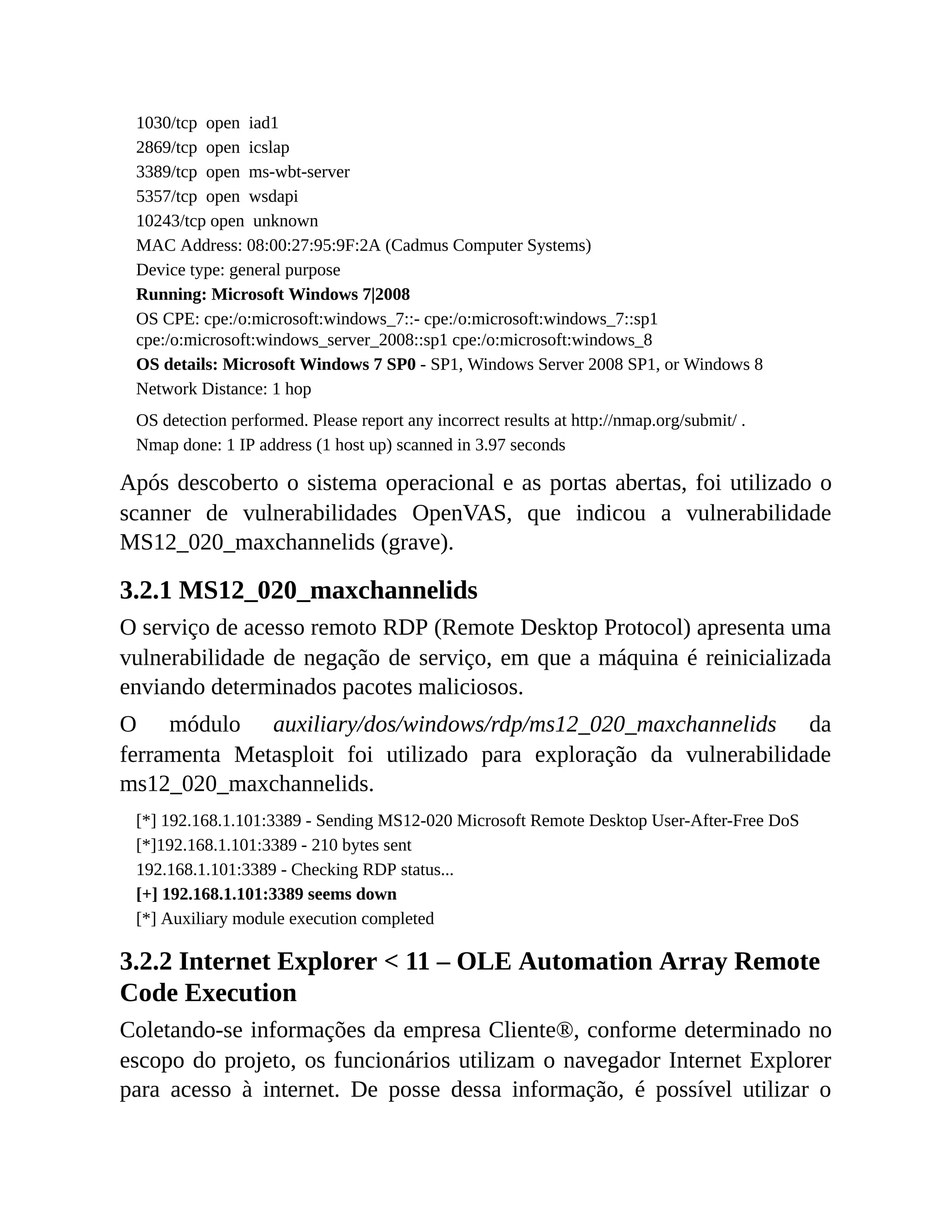 1030/tcp open iad1
2869/tcp open icslap
3389/tcp open ms-wbt-server
5357/tcp open wsdapi
10243/tcp open unknown
MAC Address: 08:00:27:95:9F:2A (Cadmus Computer Systems)
Device type: general purpose
Running: Microsoft Windows 7|2008
OS CPE: cpe:/o:microsoft:windows_7::- cpe:/o:microsoft:windows_7::sp1
cpe:/o:microsoft:windows_server_2008::sp1 cpe:/o:microsoft:windows_8
OS details: Microsoft Windows 7 SP0 - SP1, Windows Server 2008 SP1, or Windows 8
Network Distance: 1 hop
OS detection performed. Please report any incorrect results at http://nmap.org/submit/ .
Nmap done: 1 IP address (1 host up) scanned in 3.97 seconds
Após descoberto o sistema operacional e as portas abertas, foi utilizado o
scanner de vulnerabilidades OpenVAS, que indicou a vulnerabilidade
MS12_020_maxchannelids (grave).
3.2.1 MS12_020_maxchannelids
O serviço de acesso remoto RDP (Remote Desktop Protocol) apresenta uma
vulnerabilidade de negação de serviço, em que a máquina é reinicializada
enviando determinados pacotes maliciosos.
O módulo auxiliary/dos/windows/rdp/ms12_020_maxchannelids da
ferramenta Metasploit foi utilizado para exploração da vulnerabilidade
ms12_020_maxchannelids.
[*] 192.168.1.101:3389 - Sending MS12-020 Microsoft Remote Desktop User-After-Free DoS
[*]192.168.1.101:3389 - 210 bytes sent
192.168.1.101:3389 - Checking RDP status...
[+] 192.168.1.101:3389 seems down
[*] Auxiliary module execution completed
3.2.2 Internet Explorer < 11 – OLE Automation Array Remote
Code Execution
Coletando-se informações da empresa Cliente®, conforme determinado no
escopo do projeto, os funcionários utilizam o navegador Internet Explorer
para acesso à internet. De posse dessa informação, é possível utilizar o
 
