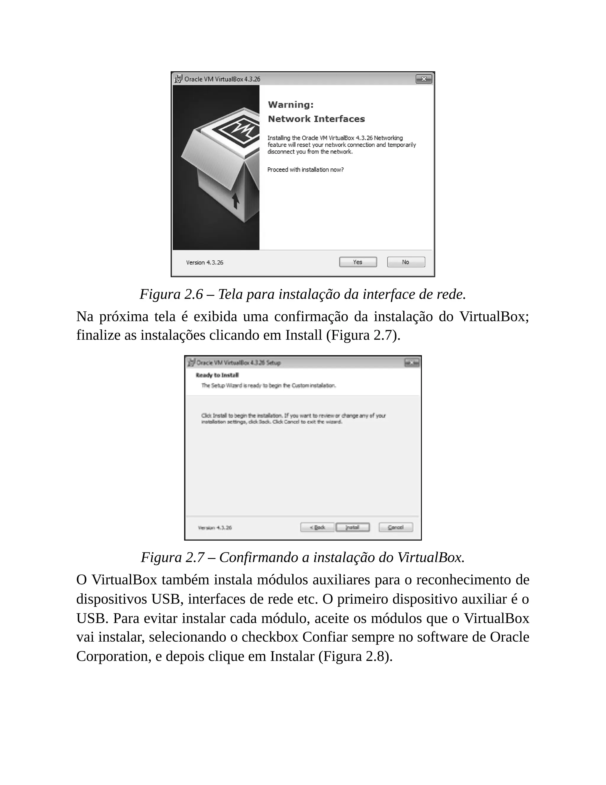 Figura 2.6 – Tela para instalação da interface de rede.
Na próxima tela é exibida uma confirmação da instalação do VirtualBox;
finalize as instalações clicando em Install (Figura 2.7).
Figura 2.7 – Confirmando a instalação do VirtualBox.
O VirtualBox também instala módulos auxiliares para o reconhecimento de
dispositivos USB, interfaces de rede etc. O primeiro dispositivo auxiliar é o
USB. Para evitar instalar cada módulo, aceite os módulos que o VirtualBox
vai instalar, selecionando o checkbox Confiar sempre no software de Oracle
Corporation, e depois clique em Instalar (Figura 2.8).
 