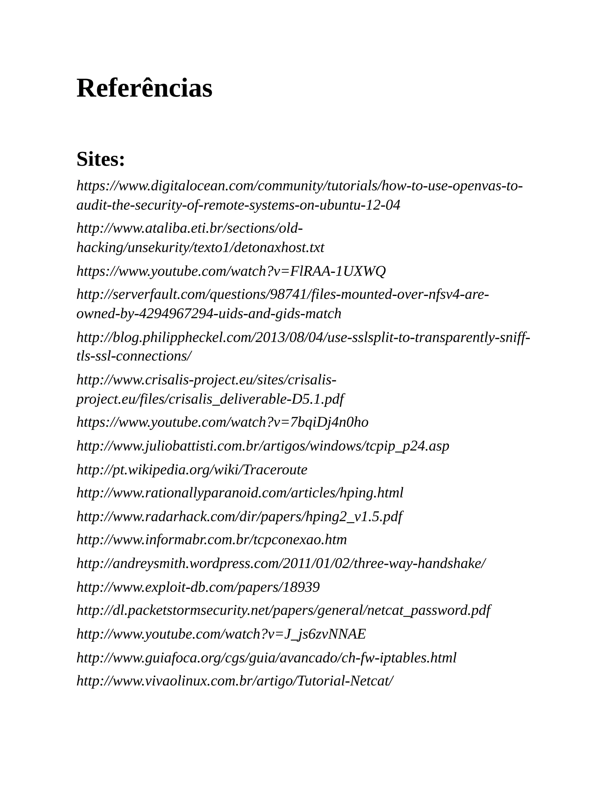 Referências
Sites:
https://www.digitalocean.com/community/tutorials/how-to-use-openvas-to-
audit-the-security-of-remote-systems-on-ubuntu-12-04
http://www.ataliba.eti.br/sections/old-
hacking/unsekurity/texto1/detonaxhost.txt
https://www.youtube.com/watch?v=FlRAA-1UXWQ
http://serverfault.com/questions/98741/files-mounted-over-nfsv4-are-
owned-by-4294967294-uids-and-gids-match
http://blog.philippheckel.com/2013/08/04/use-sslsplit-to-transparently-sniff-
tls-ssl-connections/
http://www.crisalis-project.eu/sites/crisalis-
project.eu/files/crisalis_deliverable-D5.1.pdf
https://www.youtube.com/watch?v=7bqiDj4n0ho
http://www.juliobattisti.com.br/artigos/windows/tcpip_p24.asp
http://pt.wikipedia.org/wiki/Traceroute
http://www.rationallyparanoid.com/articles/hping.html
http://www.radarhack.com/dir/papers/hping2_v1.5.pdf
http://www.informabr.com.br/tcpconexao.htm
http://andreysmith.wordpress.com/2011/01/02/three-way-handshake/
http://www.exploit-db.com/papers/18939
http://dl.packetstormsecurity.net/papers/general/netcat_password.pdf
http://www.youtube.com/watch?v=J_js6zvNNAE
http://www.guiafoca.org/cgs/guia/avancado/ch-fw-iptables.html
http://www.vivaolinux.com.br/artigo/Tutorial-Netcat/
 