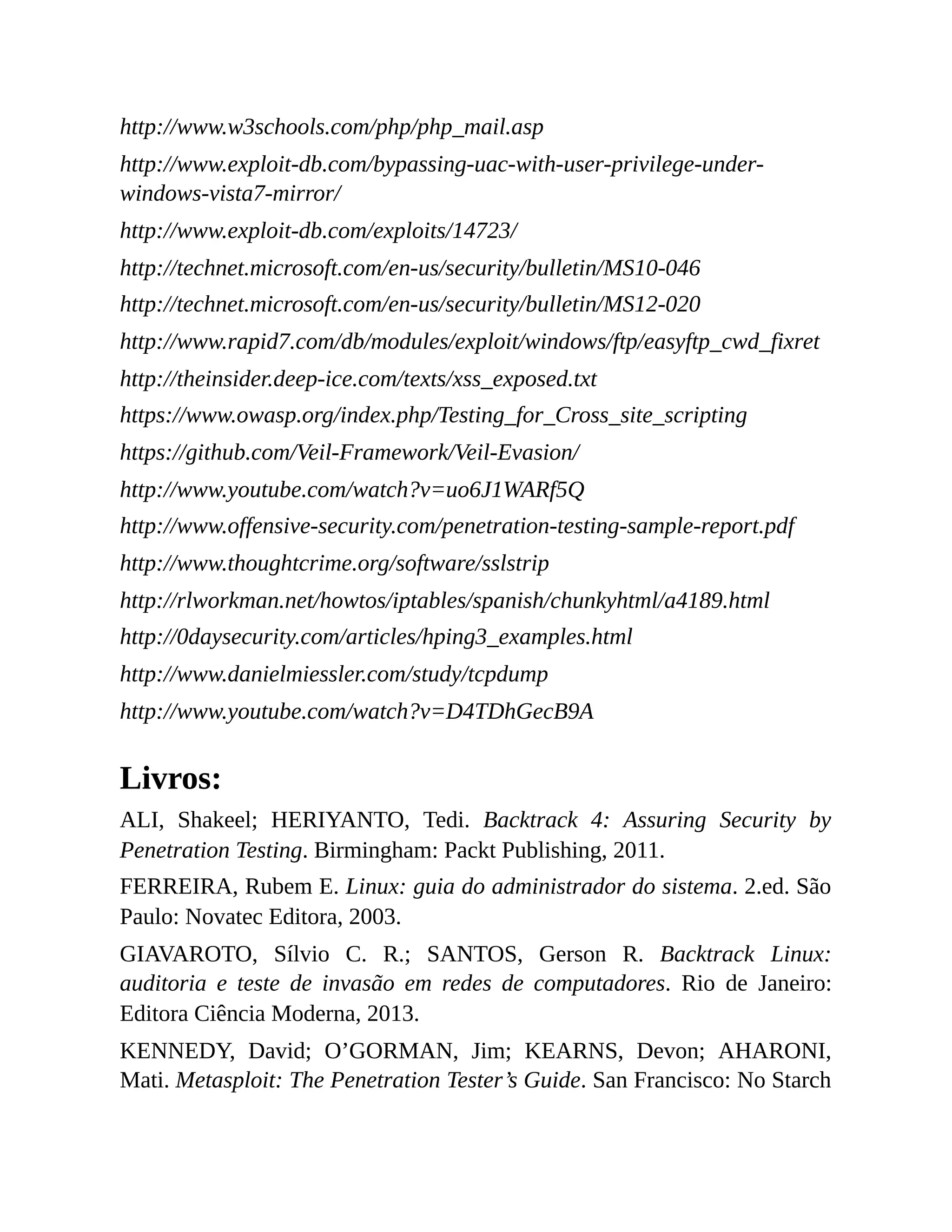 http://www.w3schools.com/php/php_mail.asp
http://www.exploit-db.com/bypassing-uac-with-user-privilege-under-
windows-vista7-mirror/
http://www.exploit-db.com/exploits/14723/
http://technet.microsoft.com/en-us/security/bulletin/MS10-046
http://technet.microsoft.com/en-us/security/bulletin/MS12-020
http://www.rapid7.com/db/modules/exploit/windows/ftp/easyftp_cwd_fixret
http://theinsider.deep-ice.com/texts/xss_exposed.txt
https://www.owasp.org/index.php/Testing_for_Cross_site_scripting
https://github.com/Veil-Framework/Veil-Evasion/
http://www.youtube.com/watch?v=uo6J1WARf5Q
http://www.offensive-security.com/penetration-testing-sample-report.pdf
http://www.thoughtcrime.org/software/sslstrip
http://rlworkman.net/howtos/iptables/spanish/chunkyhtml/a4189.html
http://0daysecurity.com/articles/hping3_examples.html
http://www.danielmiessler.com/study/tcpdump
http://www.youtube.com/watch?v=D4TDhGecB9A
Livros:
ALI, Shakeel; HERIYANTO, Tedi. Backtrack 4: Assuring Security by
Penetration Testing. Birmingham: Packt Publishing, 2011.
FERREIRA, Rubem E. Linux: guia do administrador do sistema. 2.ed. São
Paulo: Novatec Editora, 2003.
GIAVAROTO, Sílvio C. R.; SANTOS, Gerson R. Backtrack Linux:
auditoria e teste de invasão em redes de computadores. Rio de Janeiro:
Editora Ciência Moderna, 2013.
KENNEDY, David; O’GORMAN, Jim; KEARNS, Devon; AHARONI,
Mati. Metasploit: The Penetration Tester’s Guide. San Francisco: No Starch
 