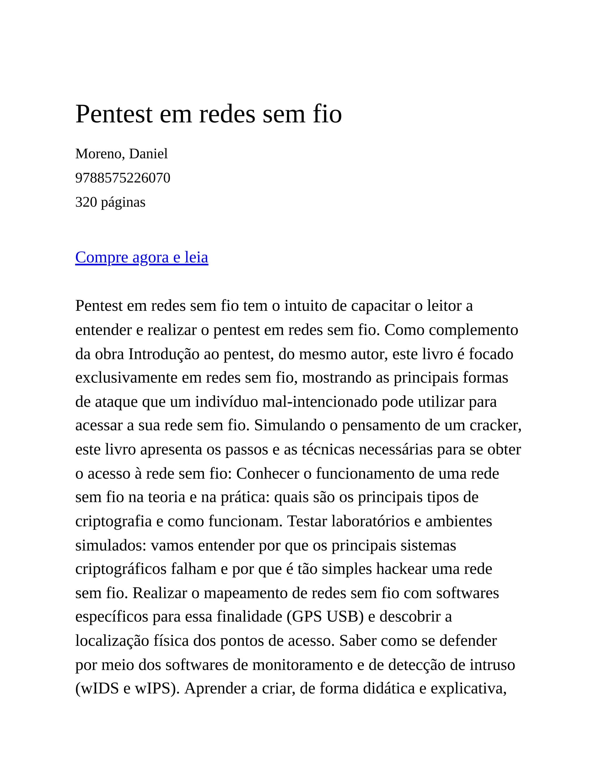 Pentest em redes sem fio
Moreno, Daniel
9788575226070
320 páginas
Compre agora e leia
Pentest em redes sem fio tem o intuito de capacitar o leitor a
entender e realizar o pentest em redes sem fio. Como complemento
da obra Introdução ao pentest, do mesmo autor, este livro é focado
exclusivamente em redes sem fio, mostrando as principais formas
de ataque que um indivíduo mal-intencionado pode utilizar para
acessar a sua rede sem fio. Simulando o pensamento de um cracker,
este livro apresenta os passos e as técnicas necessárias para se obter
o acesso à rede sem fio: Conhecer o funcionamento de uma rede
sem fio na teoria e na prática: quais são os principais tipos de
criptografia e como funcionam. Testar laboratórios e ambientes
simulados: vamos entender por que os principais sistemas
criptográficos falham e por que é tão simples hackear uma rede
sem fio. Realizar o mapeamento de redes sem fio com softwares
específicos para essa finalidade (GPS USB) e descobrir a
localização física dos pontos de acesso. Saber como se defender
por meio dos softwares de monitoramento e de detecção de intruso
(wIDS e wIPS). Aprender a criar, de forma didática e explicativa,
 