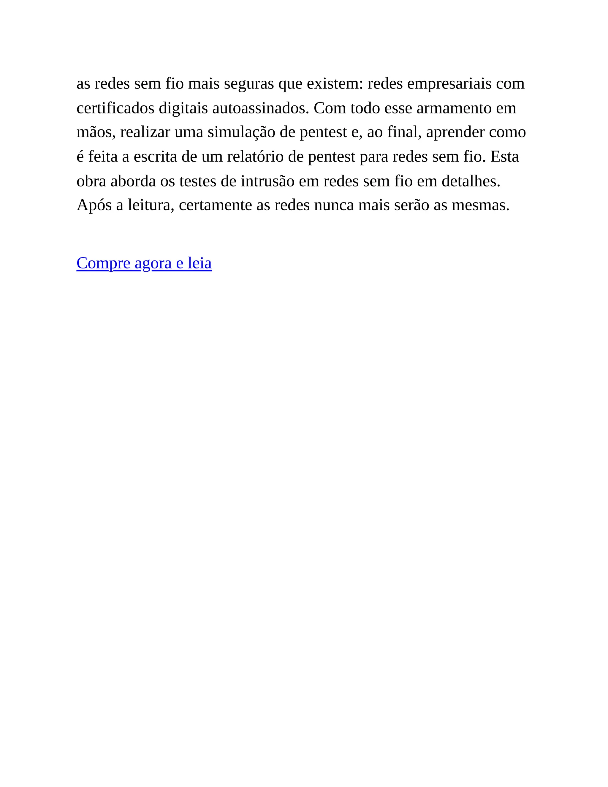 as redes sem fio mais seguras que existem: redes empresariais com
certificados digitais autoassinados. Com todo esse armamento em
mãos, realizar uma simulação de pentest e, ao final, aprender como
é feita a escrita de um relatório de pentest para redes sem fio. Esta
obra aborda os testes de intrusão em redes sem fio em detalhes.
Após a leitura, certamente as redes nunca mais serão as mesmas.
Compre agora e leia
 